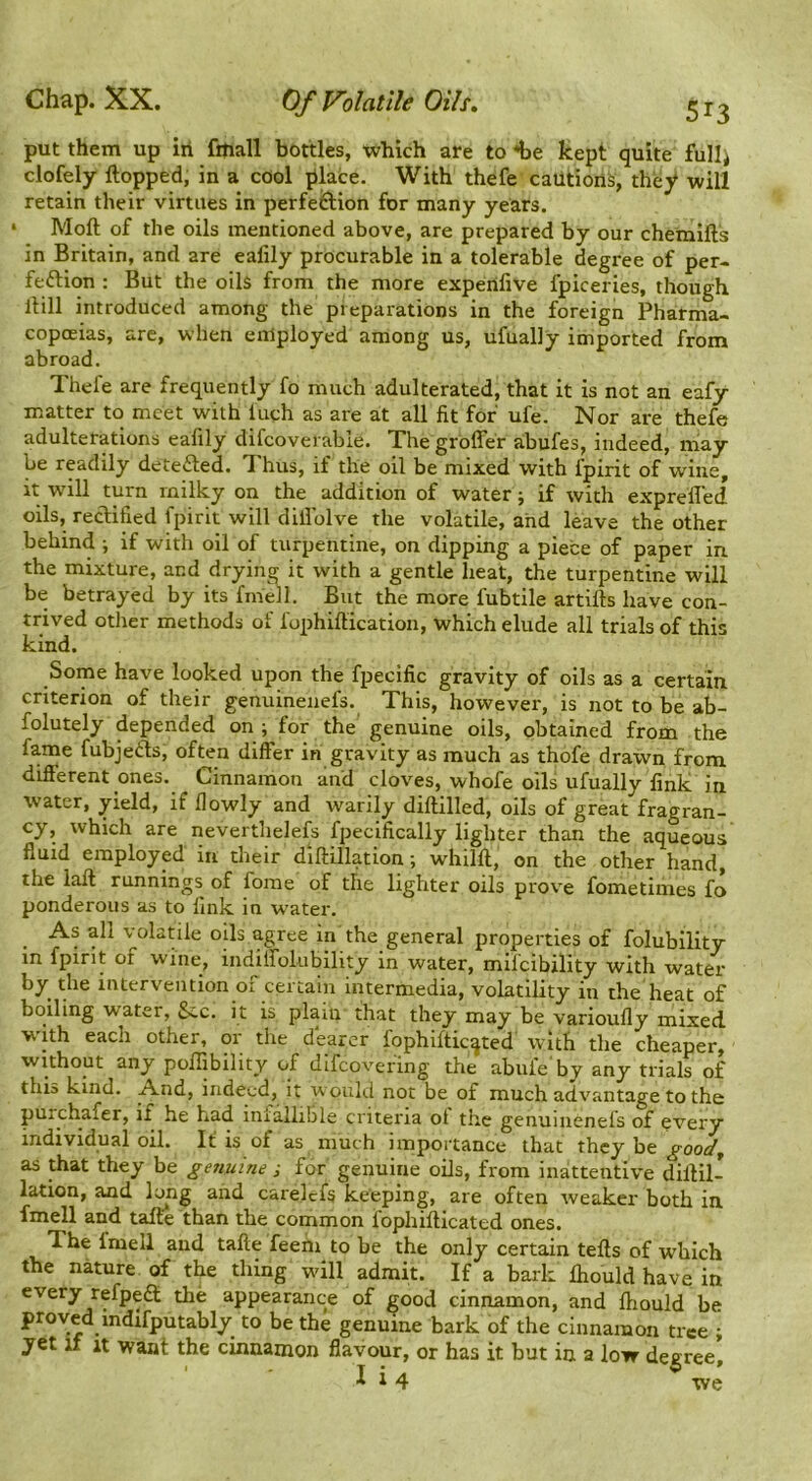 Chap. XX. Of Volatile Oils, put them up in fmall bottles, which are to i>e kept quite fullj clofely Hopped, in a cool place. With thefe caution^, they will retain their virtues in perfeS:ion for many years. ‘ Moft of the oils mentioned above, are prepared by our chemifts in Britain, and are ealily procurable in a tolerable degree of per- feftion : But the oils from the more experifive fpiceries, though Hill introduced among the preparations in the foreign Pharma- copoeias, are, when employed among us, ufually imported from abroad. Thefe are frequently fo much adulterated, that it is not an eafy matter to meet with luch as are at all fit for ufe. Nor are thefe adulterations eafily difcoverable. The groffer abufes, indeed, may be readily detefted. 7'hus, if the oil be mixed with fpirit of wine, it w'ill turn milky on the addition of water; if with exprell’ed oils, recUfled fpirit will dillblve the volatile, and leave the other behind ; if with oil of turpentine, on dipping a piece of paper in the mixture, and drying it with a gentle heat, the turpentine will be betrayed by its fniell. But the more fubtile artifts have con- trived other methods of fophiftication, which elude all trials of this kind. Some have looked upon the fpecific gravity of oils as a certain criterion of their genuinenefs. This, however, is not to be ab- folutely depended on ; for the genuine oils, obtained from the fame fubjefts, often differ in gravity as much as thofe drawn from different ones. Cinnamon and cloves, whofe oils ufually link in water, yield, if flowly and warily diftilled, oils of great fragran- cy, which are neverthelefs fpecifically lighter than the aqueous fluid employed in their diftillation; whilft, on the other hand, the laft runnings of forae of the lighter oils prove fometimes fo ponderous as to link in water. As all volatile oils agree in the general properties of folubility in fpint of wine, indilfolubility in water, mifeibility with water by the intervention of certain intermedia, volatility in the heat of boiling water, See. it is plain that they may be varioufly mixed with each other, or the dearer fophifticqted with the cheaper, without any poiljbility of difeovefing the abufe by any trials of this kind. And, indeed, it would not be of much advantage to the purchafer, if he had inialliBle criteria of the genuinenefs of every individual oil. It is of as much importance that they be good^ as that they be genuine ; for genuine oils, from inattentive difHl- lation, and lo^ng and carelcfs keeping, are often weaker both in fmell and tafte than the common fophiflicated ones. The fmell and tafte feehi to be the only certain tefts of which the nature of the thing will admit. If a bark fhould have in every refpedt the appearance of good cinnamon, and fhould be proved indifputably to be the genuine bark of the cinnamon tree • yet if It want the cinnamon flavour, or has it but in a low degree, lift xve