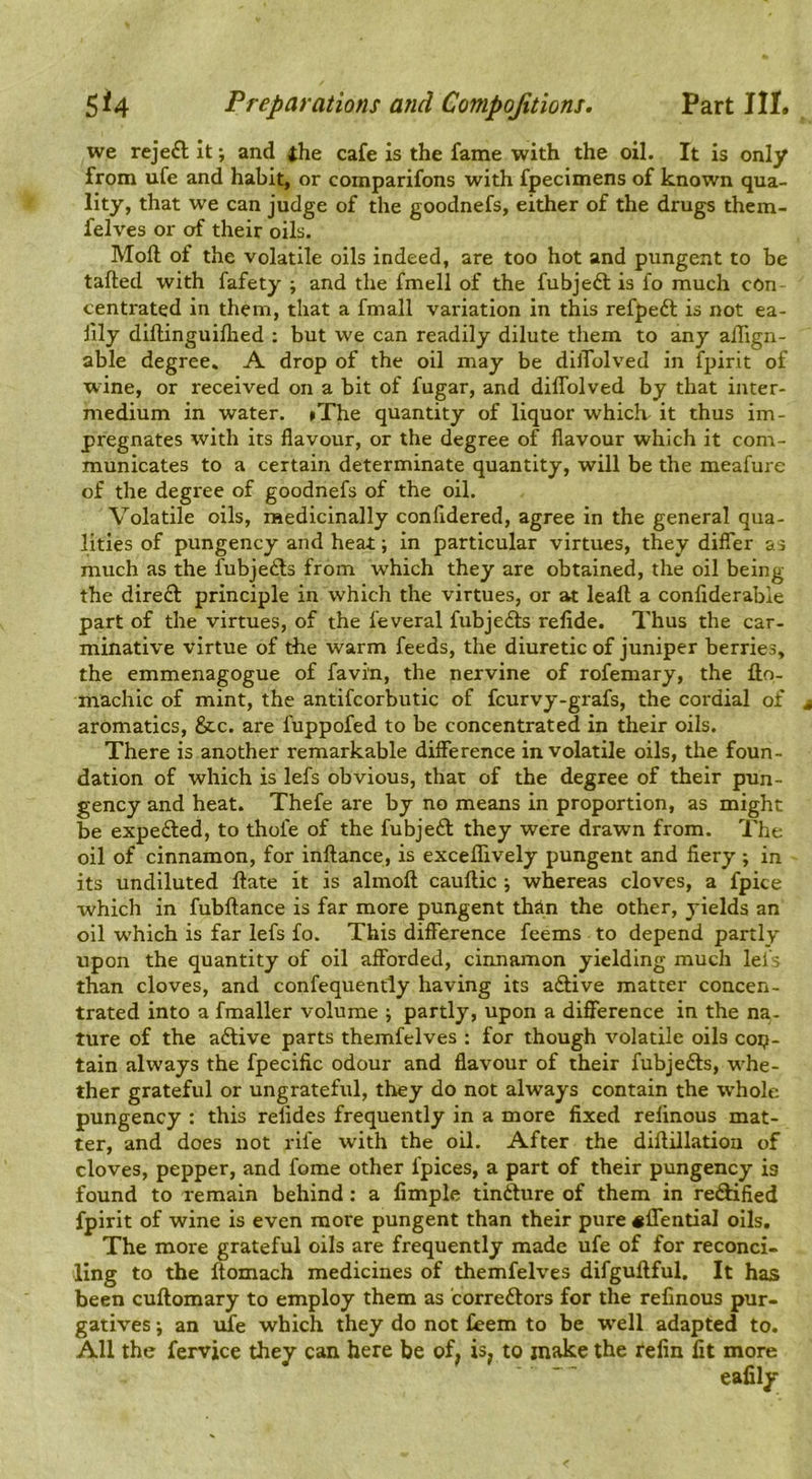 we reje£l it; and the cafe is the fame with the oil. It is only from ufe and habit, or coinparifons with fpecimens of known qua- lity, that we can judge of the goodnefs, either of the drugs them- felves or of their oils. Moft of the volatile oils indeed, are too hot and pungent to be tailed with fafety ; and the fmell of the fubjeft is lo much cOn centrated in them, that a fmall variation in this refpedl is not ea- iily difhinguiflied ; but we can readily dilute them to any alTign- able degree, A drop of the oil may be dilTolved in fpirit of wine, or received on a bit of fugar, and dilTolved by that inter- medium in water. »The quantity of liquor which it thus im- pregnates with its flavour, or the degree of flavour which it com- municates to a certain determinate quantity, will be the meafure of the degree of goodnefs of the oil. Volatile oils, medicinally conlldered, agree in the general qua- lities of pungency and heat; in particular virtues, they dilTer as much as the fubjeds from which they are obtained, the oil being the dire£l principle in w'hich the virtues, or at leall a conliderable part of the virtues, of the I'everal fubjedls relide. Thus the car- minative virtue of tbe warm feeds, the diuretic of juniper berries, the emmenagogue of favi'n, the nervine of rofemary, the llo- machic of mint, the antifcorbutic of fcurvy-grafs, the cordial of aromatics, &c. are fuppofed to be concentrated in their oils. There is another remarkable dilference in volatile oils, the foun- dation of which is lefs obvious, that of the degree of their pun- gency and heat. Thefe are by no means in proportion, as might be expelled, to thofe of the fubjeft they were drawn from. The oil of cinnamon, for inftance, is excelTively pungent and fiery; in its undiluted Hate it is almoll caullic; whereas cloves, a fpice which in fubllance is far more pungent than the other, yields an oil which is far lefs fo. This difference feems to depend partly upon the quantity of oil afforded, cinnamon yielding much lefs than cloves, and confequently having its adlive matter concen- trated into a fmaller volume ; partly, upon a difference in the na- ture of the adtive parts themfelves ; for though volatile oils cop- tain always the fpecific odour and flavour of their fubjedls, whe- ther grateful or ungrateful, they do not always contain the w’hole pungency : this relides frequently in a more fixed relinous mat- ter, and does not rile with the oil. After the dillillatiou of cloves, pepper, and fome other ipices, a part of their pungency is found to remain behind: a Ample tindfure of them in redlified fpirit of wine is even more pungent than their pure «lTential oils. The more grateful oils are frequently made ufe of for reconci- ling to the llomach medicines of themfelves difguftful. It has been cuftomary to employ them as corredlors for the refinous pur- gatives j an ufe which they do not feem to be W’ell adapted to. All the fervice they can here be of, is, to make the refin fit more