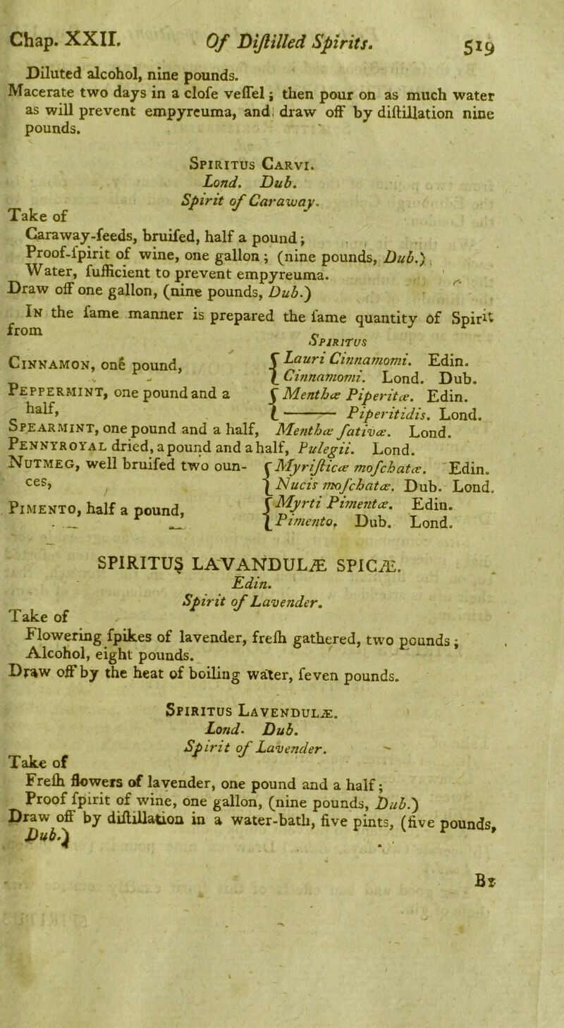 Diluted alcohol, nine pounds. Macerate two days in a clofe velTel; then pour on as much water as will prevent empyrcuma, and; draw off by diftiUation nine pounds. Spiritus Carvi. Lond. Dub. Spirit of Caraway. Take of Caraway-feeds, bruifed, half a pound; Proof.fpirit of wine, one gallon ; (nine pounds. Dub.) Water, fufficient to prevent empyreuma. Draw off one gallon, (nine pounds, Dub.') In the fame manner is prepared the fame quantity of Spirit from „ opjRirus Cinnamon, onl pound,  5 Cinnamomi. Edin. V - \Cinnamomi. Lond. Dub. Peppermint, one pound and a C Menthw Piperitce. Edin. half, I Piperitidis. bPEARMiNT, one pound and a half, Menthce fativce. Lond. Pennyroyal dried, apound and a half, Pulegii. Lond. Nutmeg, well bruifed two oun- ^Myrijlicce mofchatcr. 'Edin. \jSlucis mofchatw. Dub. Lond. Pimento, half a pound, \Myrti Piment,^. Edin. ■ _ \Pi/ueuto, Dub. Lond. SPIRITU§ LAVANDULA SPlCiE. Edin. Spirit of Lavender. Take of Flowering fpikes of lavender, frelh gathered, two pounds; Alcohol, eight pounds. Draw off by the heat of boiling water, feven pounds. Spiritus Lavendula;. Lond. Dub. Spirit of Lavender.  Take of Frelh flowers of lavender, one pound and a half; Proof fpirit of wine, one gallon, (nine pounds. Dub.) Draw off by dillillatioa in a water-bath, five pints, (five pounds, Dubi)^