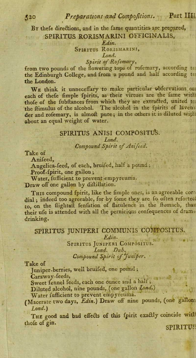 By thefe diredlions, and in the fame quantities are prepared, SPIRITUS RORISMARINI OFFICINALIS, Ediiu Spiritus Rorismarini, Lond, Spirit of Rofemarp, from two pounds of the flowering tops of rofemary, according t( the Edinburgh College, and from a pound and half according tc the London. We think, it unneceflary to make particular obfervations orn each of thefe limple fpirits, as their virtues are the fame witlfi thofe of the fubftances from which they are extrafted, united tc i the ftimulus of the alcohol. The alcohol in the fpirits of laveni der and rofemary, is almofl: pure ; in the others it is diluted wifhi ^bout an equal weight of water. SPIRITUS ANISI COMPOSITU^. Land. Compound Spirit of Anifeed. Take of Anifeed, Angelica-feed, of each, bruifed, half a pound ; Proof-fpirit, one gallon ; Water, fuflicient to prevent empyreuma. Draw off one gallon by diftillation. This compound fpirit, like the finiple ones, is an agreeable cor - dial ; indeed too agreeable, for by fome they are fo often reforteej to, on the flighteft fenfation of flatulence in the ftomach, tha.: their ufe is attended with all the perniciqus confequences of dram-i- drinking. SPIRITUS JUNIPERI COMMUNIS COMPOSITUS, Edin. ^ Spiritus Juniperi Compositus.’ Lond. Dtih., Compound Spirit of funiper, ■ Take of Juniper-berries, well bruifed, one poimd ; Caratvay-feeds, , . Sweet fennel feeds, each one ounce and a half j Diluted alcohol, nine pounds, (one gallon Lond.') Water fuflicient to prevent empyreurha. (Macerate two days, Edin.) Draw off nine pounds, (one gallon-: Lond.) The good and thofe of gin. bad efic£b of this fpirit exafUy coincide witl'^ SPIRITUS: