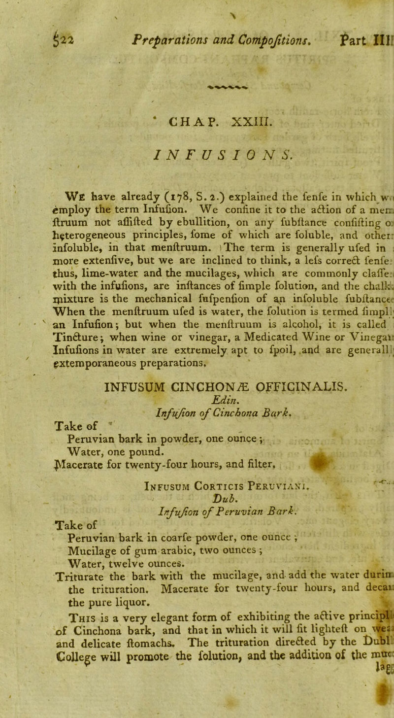 N Preparations and Compojitions, ^^art Illf ‘ CHAP. XXIII. INFUSIONS, We have already (178, S. 2.) explained the fenfe in which w ' employ the term Infufion. We confine it to the aftion of a meiri llruum not allifted by ebullition, on any fubflance confifting 00 heterogeneous principles, fome of which are foluble, and Other: infoluble, in that menftruum. ) The term is generally ufed in : xnore extenlive, but we are inclined to think, a lefs correct fenfe. thus, lime-water and the mucilages, which are commonly clalTe:, with the infufions, are inftances of fimple folution, and the chalk:, ipixture is the mechanical fufpenfion of an infoluble fubftancec When the menftruum ufed is water, the folution is termed lirapl:; an Infufion; but when the menftruum is alcohol, it is called Tinfture; when wine or vinegar, a Medicated Wine or Vinegal: Infufions in water are extremely apt to fpoil, .and are generalh; extemporaneous preparations. INFUSUM CINCHONA OFFICINALIS. Edin. Infufion of Cinchona Bark, Take of * Peruvian bark in powder, one ounce ; Water, one pound. .^aceratc for twenty-four hours, and filter. Infusum Corticis Peruviaki, Du}). InfVfan of Peruvian Bark. Take of Peruvian bark in coarfe powder, one ounce ■, Mucilage of gum arabic, two ounces ; Water, twelve ounces. Triturate the bark with the mucilage, and add the water durin. the trituration. Macerate for twenty-four hours, and decau the pure liquor. This is a very elegant form of exhibiting the aftive princi^i of Cinchona bark, and that in which it will fit lighteft on wsj and delicate ftomachs. The trituration diredted by the t)ubl. College will promote the folution, and the addition of the roue: ^ I