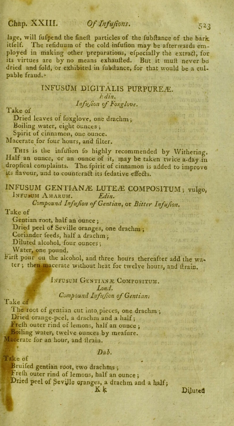 I lage, will fufpend the fineft particles of the fubftance of the bark itl'elf. The refiduum of the cold infufioii may be afterwards em- ployed in making other preparations, efpecially th6 extradl, for its virtues are by no means exhaulted. But it mult never bo dried and fold, or exhibited in fubllance, for that would be a cul- pable fraud.* INFUSUM DIGITALIS PURPURETE. Ldin. Infvjion of Foxglove. Take of Dried leaves of foxglove, one drachm; Boiling water, eight ounces ; Spirit of cinnamon, one ounce. Macerate for four hours, and filter. s ' This is the infuTion fo highly recommended by Withering. Half an ounce, or an ounce of it, ipay be taken twice a-day in droplical complaints. The.fpirit of cinnamon is added to improve its flavour, and to counteradl its fedative effedls. INFUSUM GENTIAN.^ LUTE^ COMPOSITUM; vulgo, lNFa»UM Amarum. Edm. Compound Infufon of Ge?itian^ or Bitter Infufton. Take of Gentian root, half an ounce; Dried peel of Seville oranges, one drachm ; Coriander feeds, half a drachm; Diluted alcohol, four ounces; Water, one pound. birfl poiir on the alcohol, and three hours thereafter add the wa- ter ; then macerate without heat for twelve hours, and firain. i.VfUSUM GtNTIANiE CoMPOSITUM. V Lond. ~ Compouitd Infuficn of Gentian-. Take of I he root of gentian cut into pieces, one drachm; Dried orange-peel, a drachm and a half; brefh outer rind of lemons, half an ounce ; JBoiling water, twelve ounces by meafure. acSerate for an hour, and llrain. hub. e of ruifed gentian root, two drachtus ; refh outer rind of lemons, half an ounce ; ried peel of ^evijle oranges, a drachm and a half;