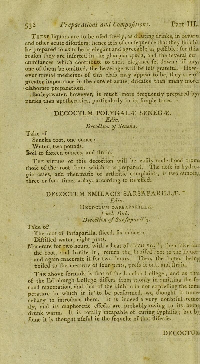 These liquors are to be ufed freely, as diluting drinks, in fevers and other acute diforders: hence it is of confequence that they fliouli be prepared fo as to be as elegant and agreeable as poffible: for this- xealon they are inferted in the pharmacopoeia, and the feveral cir- cumftances which contribute to their elegance fet down ; if any. one of them be omitted, the beverage will be lefs grateful. How- ever trivial medicines of this clafs may appear to be, they are of:' greater importance in the cure of acute, difeafes than many moret- elaborate preparations. Barley-water, however, is much more frequently prepared by/ nurfes than apothecaries, particularly in its fimple ftate. DECOCTUM POLYGAL^ SENEGiE. Edifi. Decoction of Seneha. Take of Seneka root, one ounce ; Water, two pounds. Boil to fixteen ounces, and ftrain. The virtues of this decodlion will be eafily underllood froim thofe of the root from which it is prepared. *Ihe dofe in hydro pic cafes, and rheumatic or arthritic complaints, is two ounces, three or four times a-day, according to its effeft. DECOCTUM SMILACIS SARSAPARILL.^. ~ Edin. Decoctum SarsaparilljE. Lond. Dub. DecoBio7i of Sarfaparilla- Take of The root of farfaparilla, fliced, fix ounces ; Diftilled water, eight pints. Macerate for two hour.s, with-a heat of about 193” •, then take ou. the root, and bruife it ; return the bruifed root to the liquor and again macerate it for two hours. Then, the liquor bein^. boiled to the meafure of four pints, prefs it out, and lira in. The above formula is that of the London College ; and as tha of the Edinburgh College differs from it only m omitting the fe cond maceration, and that of the Dublin in not exprefiing the tern perature in which it is' to be performed, we thought it unne ceffary to introduce them. It is indeed a very doubtful reme dy, and its diaphoretic effefts are probably owing to its bein; . drunk warm. It is totally incapable of curing fyphilis ; but b;] fome it is thought ufeful in the fequelae of that difeafe. PECOCTUiY