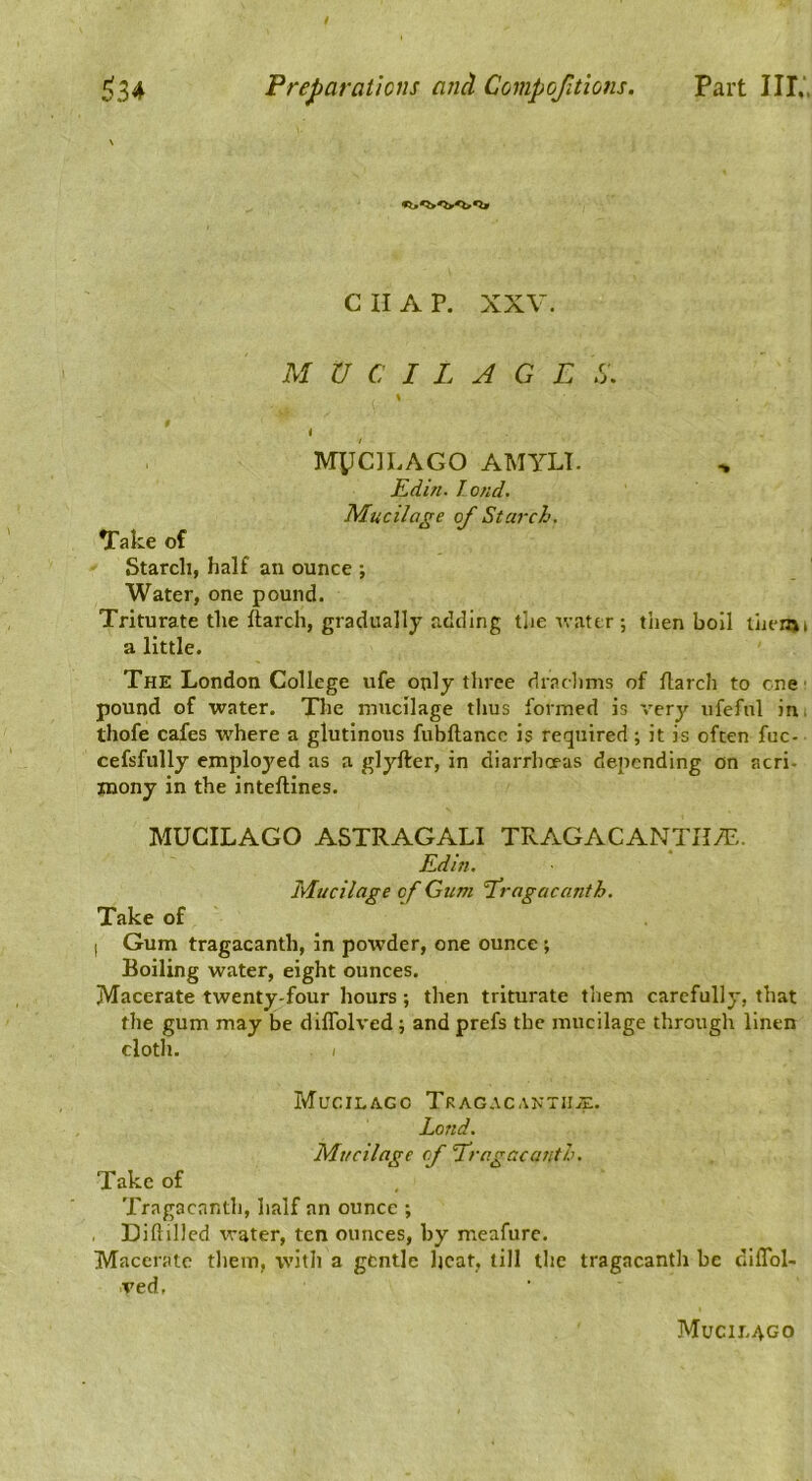 CHAP. XXV. MUCILAGE C. \ $ i MylciLAGO AMYLT. Edin. loud. Mucilage of Starch. Take of Starch, half an ounce •, Water, one pound. Triturate the ftarch, gradually adding tlie v.-ater ; then boil liienjt a little. The London College ufe only three dradims of flarch to one' pound of water. The mucilage thus formed is very ufefnl in. thofe cafes where a glutinous fubftancc is required; it is often fuc- cefsfully employed as a glyfter, in diarrhoeas depending on acri- mony in the inteftines. MUCILAGO ASTRAGALI TRAGACANTHA:. Edin. Mucilage of Gum Eragacanth. Take of I Gum tragacanth, in powder, one ounce ; Boiling water, eight ounces. Macerate twenty-four hours; then triturate them carefully, that the gum may be dilTolved ; and prefs the mucilage through linen cloth. / Mucilago Tragacaktiije. Land. Mucilage cp Tragacanth. Take of Tragacanth, half an ounce ; Diftillcd water, ten ounces, by meafurc. Macerate them, with a gfcntlc heat, till the tragacanth be dilTol- ved, Mucilago