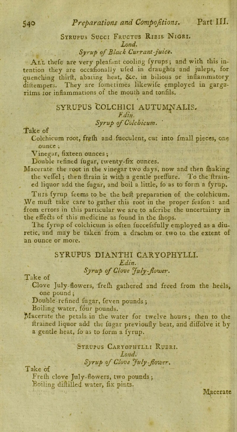 Syrupus Succi Fructus Rieis Nigri. Land. Syrup of Black Currant-juice. All thefe are very pleafanC cooling fyrups; and with this in- tention they are occafionaliy ufed in draughts and juleps, for quenching thirft, abating heat, &.C. in bilious or inflammatory diltempers. They are fometimes likewife employed in garga- rilms lor inflammations of the mouth and tonfils. SYR-UPUS COLCHICI AUTUM^ALIS. ^.dtn. Syrup of Colchicum. Take of Colchicum root, fr^lh and fueculent, cut into fmall pieces, one ouncei Vinegar, fixteen ounces; Double refined fugar, twenty-fix ounces. Macerate the root in the vinegar two days, now and then fhaking the veflel; then ftrain it with a gentle prefl'ure. To the'ftrain- ed liquor add the fugar, and boil a little, fo as to form a fyrup. This fyrup feems to be the beft preparation of the colchicum. \Ve mull take care to gather this root in the proper feafon : and from errors in this particular we are to afcribe the uncertainty in the elFedls of this medicine as found in the Ihops. I he fyrup of colchicum is often fuccefsfully employed as a diu- retic, and may be taken from a drachm or two to the extent of an ounce or more. SYRUPUS DIANTHI CARYOPHYLLI. Edin. Syrup of Clove July-fower. Take of Clove July-flowers, frelli gathered and freed from the heels, one pound ; Double-refined fugar, feven pounds ; Boiling water, four pounds. Jtlacerate the petals in the water for twelve hours; then to the llrained liquor add the fugar previoufly beat, and difl'olve it by a gentle heat, fo as to form a fyrup. Syrupus Caryopiiylli Rueri. Lend. Syrup of Clove fuly-flower, Take of Frelh clove July-flowers, two pounds; iBoiling dillilled water, fix pints. M^acerate