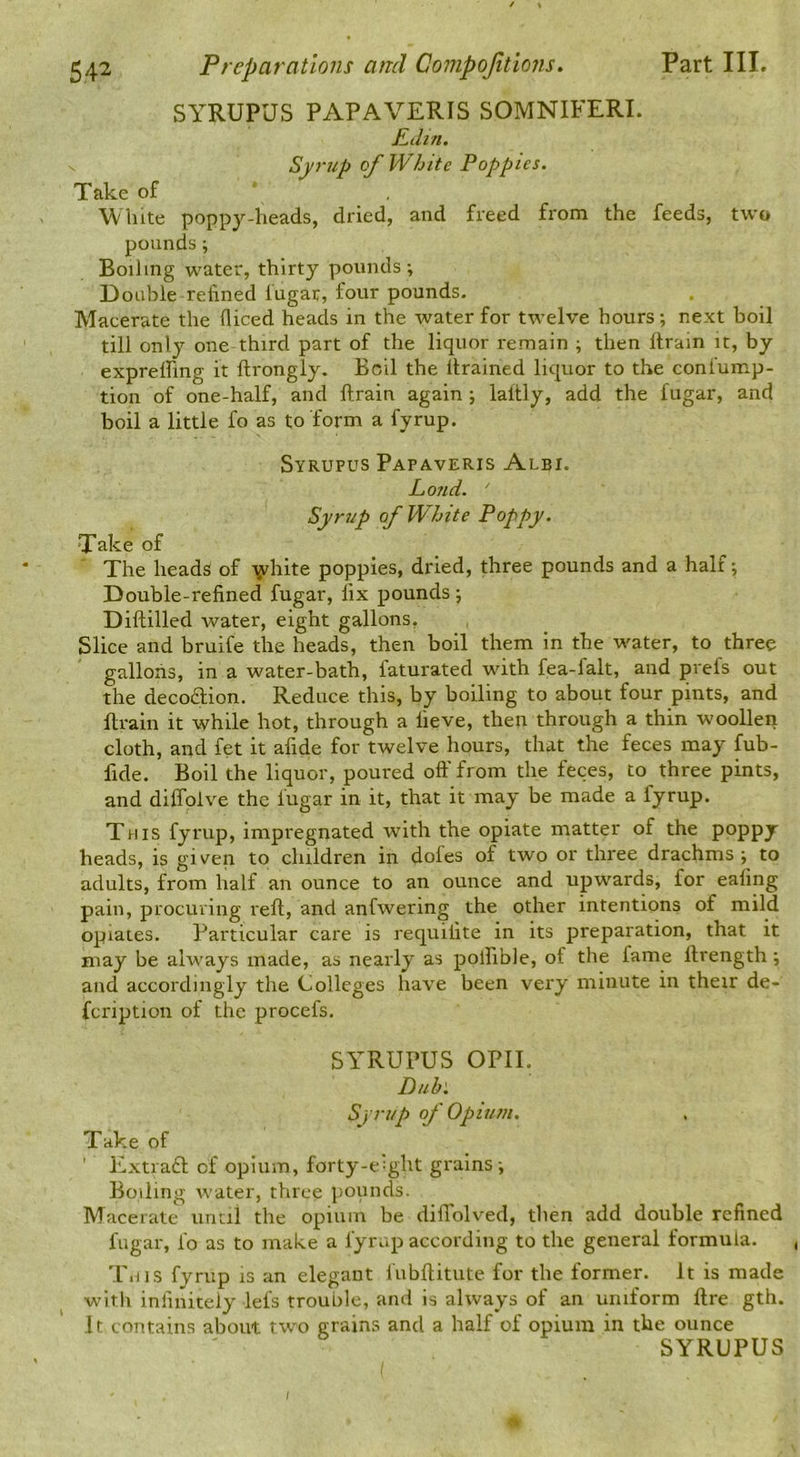 SYRUPUS PAPAVERIS SOMNIFERL EtUn. Syrup of White Poppies. Take of White poppy-heads, dried, and freed from the feeds, two pounds; Boiling water, thirty pounds ; Doable refined lugar, four pounds. Macerate the fliced heads in the water for twelve hours; next boil till only one third part of the liquor remain ; then llrain it, by exprelfing it ftrongly. Boil the drained liquor to the conlump- tion of one-half, and drain again ; ladly, add the fugar, and boil a little fo as to form a fyrup. Syrupus Papaveris Albi. Loud. ' Syrup of White Poppy. Take of The heads of \rhite poppies, dried, three pounds and a half; Double-refined fugar, fix pounds j Didilled water, eight gallons, Slice and bruife the heads, then boil them in the water, to three gallons, in a water-bath, faturated with fea-falt, and prefs out the decoftion. Reduce this, by boiling to about four pints, and drain it while hot, through a lieve, then through a thin woollen, cloth, and fet it afide for twelve hours, that the feces may fub- fide. Boil the liquor, poured off from the feces, to three pints, and diffolve the fugar in it, that it may be made a fyrup. This fyrup, impregnated with the opiate matter of the poppy heads, is given to children in doles of two or three drachms ; to adults, from half an ounce to an ounce and upwards, for eafing pain, procuring red, and anfwering the other intentions of mild opiates. Particular care is requilite in its preparation, that it may be always made, as nearly as polfible, of the fame drength; and accordingly the Colleges have been very minute in their de- fcription of the procefs. SYRUPUS OPII. Dub'. Syrup of Opium. Take of Extraft of opium, forty-e:ght grains-. Boiling water, three pounds. Macerate uritil the opium be didblved, then add double refined fugar, fo as to make a fyrap according to the general formula. This fyrup is an elegant fubditute for the former. It is made witli infinitely let's trouble, and is always of an uniform dre gth. It contains about two grains and a half of opium in the ounce SYRUPUS « /