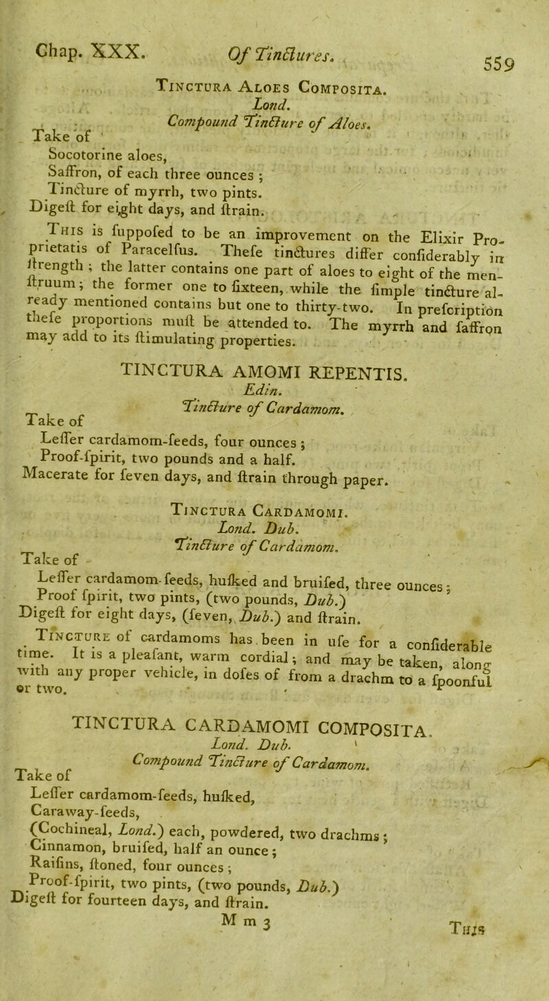 559 Tinctura Aloes Composita. Land. . Compound TCinBure of Aloes. Take of ‘ ' Socotorine aloes, Saffron, of each three ounces ; TinClure of myrrh, two pints. Digeft for ei^ht days, and ftrain. This is fuppofed to be an improvement on the Elixir Pro- pnetatis of Paracelfus. Thefe tindures differ confiderably in hrength ; the latter contains one part of aloes to eight of the men- Itruunii the former one to fixteen, while the fimple tindure al- ready mentioned contains but one to thirty-two. In prefcriptidn ^lefe proportions mull be attended to. The myrrh and faffrpn may add to its ftimulating properties. TINCTURA AMOMI REPENTIS. Kdin. T^inBure of Cardamom. Take of Leffer cardamom-feeds, four ounces ; Proof-fpirit, two pounds and a half. Macerate for feven days, and ftrain through paper. Tinctura Cardamomi. Lond. Hub. *finBure of Cardamom. Take of Leffer cardamom- feeds, hulked and bruifed, three ounces ■ Proof fpirit, two pints, (two pounds, Hub.') ’ Eigeft for eight days, (feven. Hub:) and ftrain. Tincture ol cardamoms has been in ufe for a conffderable time. It IS a pleafant, warm cordial; and may be taken, a W with any proper vehicle, in dofes of from a drachm to a fpoonful or two. ■ - ^ TINCTURA CARDAMOMI COMPOSITA. Lond. Dub. ' Compound ’TinBure of Cardamom. Take of Leffer cardamom-feeds, hulked. Caraway-feeds, (Cochineal, Lond.) each, powdered, two drachms ; Cinnamon, bruifed, half an ounce; Railins, ftoned, four ounces ; Proof-fpirit, two pints, (two pounds, Hub.) Digeft for fourteen days, and ftrain. 3 Thjs