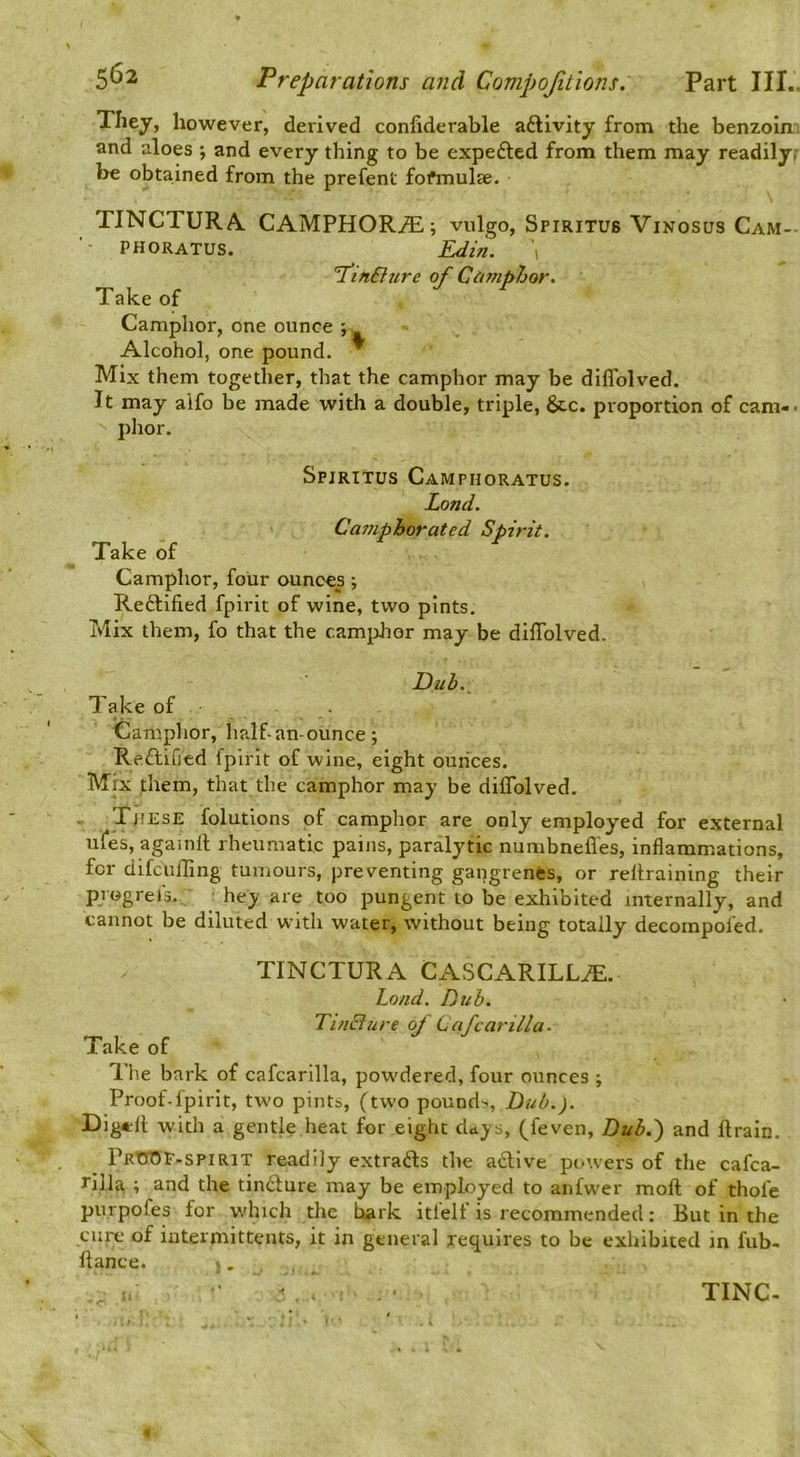 They, however, derived confiderable aftivity from the benzoin', and aloes ; and every thing to be expedled from them may readily.- be obtained from the prefent formulae. TINCTURA. CAMPHORtE ; vulgo, Spiritus Vinosus Cam- phoratus. Edin. 1 I’lnBure of Cdmphor. Take of Mix them together, that the camphor may be diflblved. It may aifo be made with a double, triple, &c. proportion of cam-. phor. Spiritus Camphoratus. Lond. Camphorated Spirit. Take of Camphor, four ounces •, Reftified fpirit of wine, two pints. Mix them, fo that the camphor may be dilTolved. Camphor, one ounce Alcohol, one pound. Duh. Take of Camphor, half-an-ounce; Reftified fpirit of wine, eight ounces. Mix them, that the camphor may be diflblved. These folutions of camphor are only employed for external ufes, agamll rheumatic pains, paralytic numbnefl'es, inflammations, for difcufling tumours, preventing gapgrenes, or reltraining their progrefs. hey are too pungent to be exhibited internally, and cannot be diluted with water, without being totally decompofed. TINCTURA CASCARILL^. Load. Dub. Tincture of Cafcarilla- Take of The bark of cafcarilla, powdered, four ounces ; Proof-fpirit, two pints, (two pound.-. Dub.). Dig*ll with a gentle heat for eight days, (feven, Dub.^ and ftrain. PRtn5F-spiRiT readily extrafts the active powers of the cafca- rilla i and the tindfure may be employed to anfwer moft of thole purpofes for w'hich die hark itfelf is recommended: But in the cure of intermittents, it in general requires to be exhibited in fub- ftance. -,