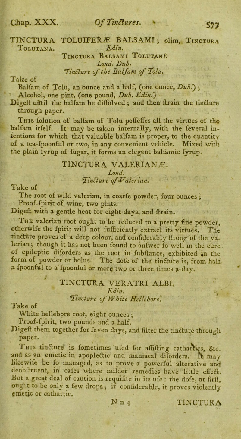 TINCTURA TOLUIFERiE BALSAMI; dim, Tinctura Tolutana. Edin. Tinctura Balsami Tolutani; Lond. Dub. 1’inBure of the Balfam of 1olu, Take of Balfam of Tolu, an ounce and a half, (one ounce, Dub.) ; Alcohol, one pint, (one pound. Dub. Edin.') Digeft uittil the balfam be diflblved j and then ftrain the tinfture through paper. This folution of balfam of Tolu poflefles all the virtues of the balfam itfelf. It may be taken internally, with the feveral in- tentions for which that valuable balfam is proper, to the quantity of a tea-fpoonful or two, in any convenient vehicle. Mixed v/ith the plain fyrup of fugar, it forms an elegant balfamic fyrup. TINCTURA VALERIAN.E. Lond. finSlure of aleriajt. Take of The root of wild valerian, in coarfe powder, four ounces ; Proof-fpirit of wine, two pints. DigeH with a gentle heat for eight days, and ftrain. The valerian root ought to be reduced to a pretty fine powder, otherwife the fpirit will not fufticiently extra£l its virtues. The tin^re proves of a deep colour, and conll^erably ftrong of the va- lerian ; though it has not been found to anfwer fo well in the cure of epileptic diforders as the root in fubftance, exhibited in the form of powder or bolus. TLhe dofe of the tindlure is, from half a fpoonful to a fpoonful or niorg two or three times ji-day. TINCTURA VERATRI ALBI. F.diti. ^inBure of White Hellebore'. Take of White hellebore root, eight ounces j Proof-fpirit, two pounds and a half. Digeft them together for feven days, and filter the tinfture through paper. This tinfture is fometimes ufed for aftifting cathartics, 8tc. and as an emetic in apopledtic and maniacal diforders. ft may likewiCe be fo managed, as to prove a powerful alterative and deobftruent, in cafes where milder remedies have little effeft. But a great deal of caution is requifite in its ufe : the dofe, at firft, ought to be only a few drops j if confiderable, it prov^es violently emetic or cathartic.