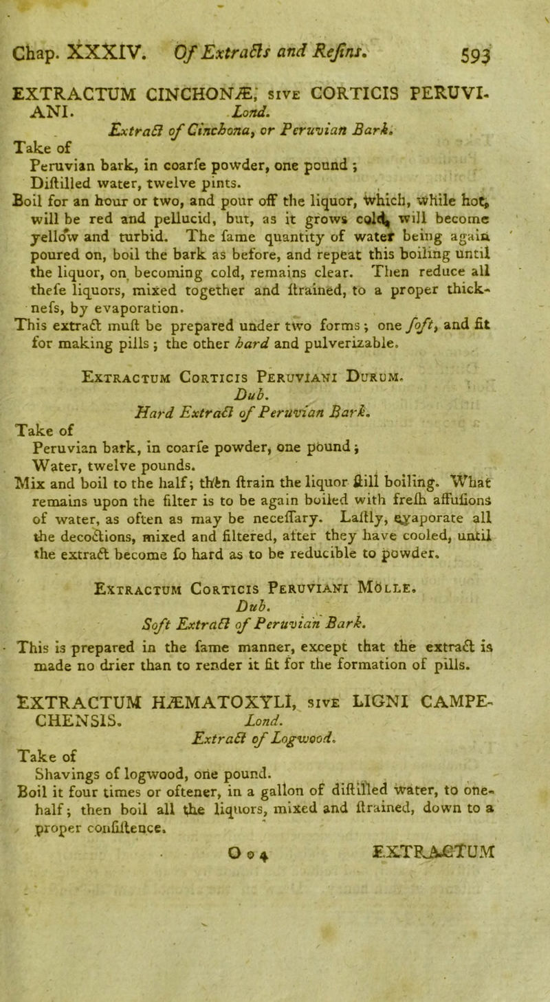 EXTRACTUM CINCHON.®; sive CORTICIS PERUVI- ANI. Land. ExtraB of Cinchona, or Peruvian Bark, Take of Peruvian bark, in coarfe powder, one pound ; Diftilled water, twelve pints. Boil for an hour or two, and pour off the liquor, 'Which, While hoCi will be red and pellucid, but, as it grows will become jelloW and turbid. The fame quantity of watef being agala poured on, boil the bark as before, and repeat this boiling until the liquor, on becoming cold, remains clear. Then reduce all thefe liquors, mixed together and Itrained, to a proper thick- nefs, by evaporation. This extraft muft be prepared under two forms ; one foft, and fit for making pills ; the other hard and pulverizable. Extractum Corticis PeruvIani Durum. Dub. Hard ExtraB of Peruvian Bark, Take of Peruvian bark, in coarfe powder, one pound j Water, twelve pounds. Mix and boil to the half; thin ftrain the liquor ftill boiling. What remains upon the filter is to be again boiled with frelh afFufionS of water, as often as may be necelTary. Laltly, ly^aporate all tile decodions, mixed and filtered, after they have cooled, until the extrad become fo hard as to be reducible to powder. Extractum Corticis Peruviani Dub. Soft ExtraB of Peruvian Bark. This is prepared in the fame manner, except that the extrad is made no drier than to render it fit for the formation of pills. EXTRACTUM HiEMATOXYLl, sive LIGNI CAMPE^ CHENSIS. Lond. ExtraB of Logwood. Take of Shavings of logwood, one pound. Boil it four times or oftener, in a gallon of diftifled Water, to one- half ; then boil all tire liquors, mixed and {trained, down to a proper conCileuce.