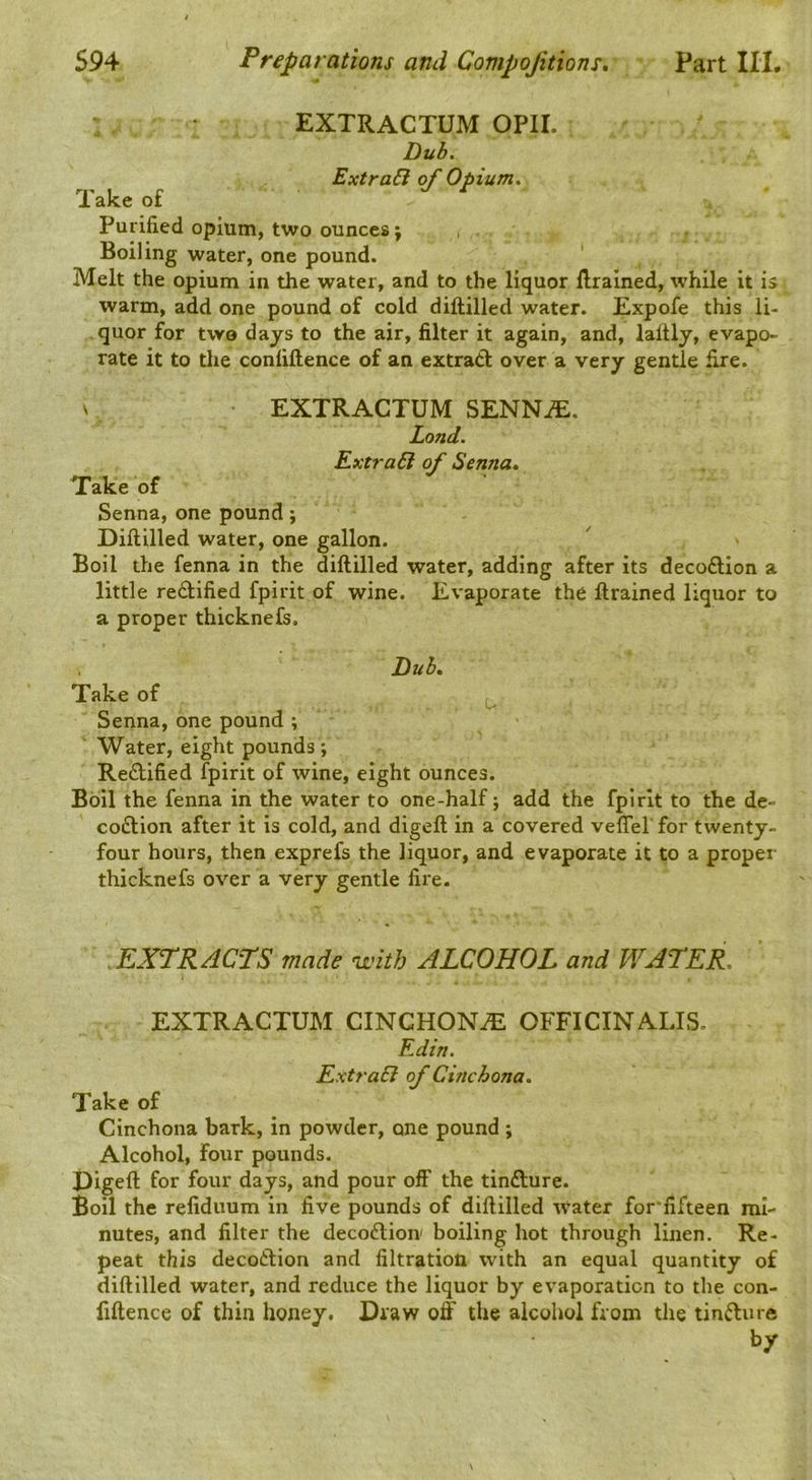 EXTRACTUM OPII. Duh. ExtraB of Opium. Takeof Jr Purified opium, two ounces j Boiling water, one pound. Melt the opium in the water, and to the liquor llrained, while it is warm, add one pound of cold diftilled water. Expofe this li- quor for two days to the air, filter it again, and, laftly, evapo- rate it to the confiftence of an extract over a very gentle fire. V EXTRACTUM SENNiE. Land. ExtraB of Senna. Take of Senna, one pound; Diftilled water, one gallon. Boil the fenna in the diftilled water, adding after its decoftion a little rectified fpirit of wine. Evaporate the ftrained liquor to a proper thicknefs. J^uh, Take of Senna, one pound ; Water, eight pounds; Rectified fpirit of wine, eight ounces. Boil the fenna in the water to one-half; add the fpirit to the de- coftion after it is cold, and digeft in a covered veffel for twenty- four hours, then exprefs the liquor, and evaporate it to a proper thicknefs over a very gentle fire. EXTRACTS made with ALCOHOL and WATER. EXTRACTUM CINCHONA OFFICINALIS. Edin. ExtraB of Cinchona. Take of Cinchona bark, in powder, one pound; Alcohol, four pounds. i)igeft for four days, and pour off the tinfture. Boil the refiduum in five pounds of diftilled water for’fifteen mi- nutes, and filter the decoftion boiling hot through linen. Re- peat this decoClion and filtration with an equal quantity of diftilled water, and reduce the liquor by evaporation to the con- fiftence of thin honey. Draw off the alcohol from the tinfture by