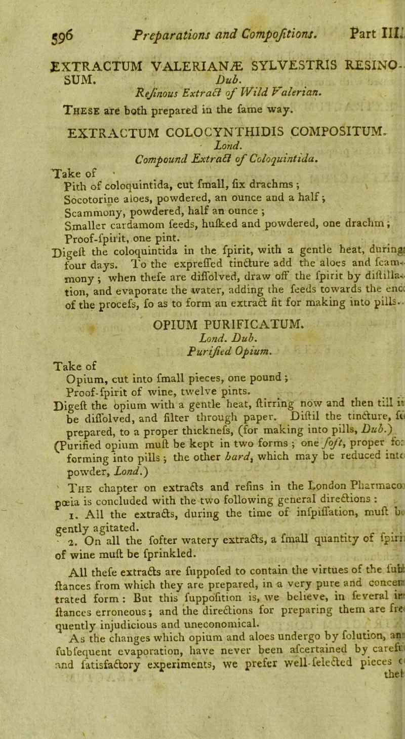 £XTRACTUM VALERIANS SYLVESTRIS RESINO- SUM. Dub. Rejinous ExtraEi of Wild Pahrian. These are both prepared ia the fame way. EXTRACTUM COLOCYNTHIDIS COMPOSITUM, Loud. Corn-bound ExtraEi of Coloauintida, Take of ' Pith of coloquintida, cut fmall, fix drachms ; Socotorine aioes, powdered, an ounce and a half •, Scammony, powdered, half an ounce ; Smaller cardamom feeds, hulked and powdered, one drachm; Proof-fpirit, one pint. Digeft the coloquintida in the fpirit, with a gentle heat, during^ four days. To the exprelTed tindure add the aloes and fcam- mony; when thefe are diflblved, draw off the fpirit by diililla,. tion, and evaporate the water, adding the feeds towards the enc. of the procefs, fo as to form an extraft fit for making into pills.. OPIUM PURIFICATUM. Land. Dub. Purified Opium. Take of Opium, cut into fmall pieces, one pound ; Proof-fpirit of wine, tw’elve pints. Digeft the bpium with a gentle heat, ftirring now and then till it be diflblved, and filter through paper. Diftil the tindure, fo prepared, to a proper thicknefi, (for making into pills. Dub.) (Purified opium mull be kept in two forms ; one/q/if, proper for forming into pills j the other bard, which may be reduced intt powder, Land.) The chapter on extra£ls and refins in the London Pharmaco poeia is concluded with the two following general direftions : I. All the extracts, during the time of infpiffation, mufl bi. gently agitated. r r • • ■ a. On all the fofter watery extracts, a fmall quantity of fpin; of wine mull be fprinkled. All thefe extracts are fuppofed to contain the virtues of the fun; fiances from which they are prepared, in a very pure and concern trated form ; But this fuppofition is, we believe, in feveral in- fiances erroneous \ and the direblions for preparing them are fre: quently injudicious and uneconomical. As the changes which opium and aloes undergo by folution, an: fubfequent evaporation, have never been afeertained by careii ' nnd fatisfaftory experiments, we prefer well-lele6lcd pieces c the!