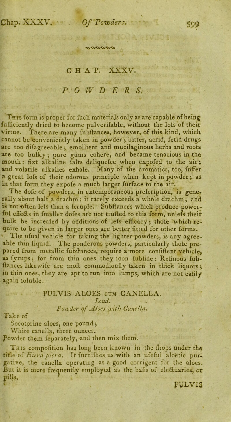 CHAP. XXXV. POWDERS. This form Is proper for fuch materials only as are capable of being fufficiently dried to become pulverifable, without the lofs of their virtue. There are many fubftances, however, of this kind, which cannot be conveniently taken in powder; bitter, acrid, fetid drugs are too difagreeable j emollient and mucilaginous herbs and roots are too bulky; pure gums cohere, and became tenacious in the mouth: fixt alkaline falts deliquefce when expofed to the air; and volatile alkalies exhale. Many of the aromatics, too, fuffer a great lols of their odorous principle when kept in powder; as in that form they expofe a much larger furface to the air. The dofe of powders, in extemporaneous prefcription, is gene- rally about half a drachm: it rarely exceeds a whole drachm; and is not often lefs than a fcruple. Subftances which prodtice power- ful eft'efts in fmaller dofes are not trufted to this form, unlefs their bulk be increaled by additions of lefs efficacy; thofe which re- quire to be given in larger ones are better fitted for other forms. ' The ufual vehicle for taking the lighter powders, is any agree- able thin liquid. The ponderous powders, particularly thofe pre- pared from metallic fubftances, require a more confiftent vehicle, as fyrups; for from thin ones they lOon fublide: Refinous fub- ftances likewife are moll commodioully taken in thick liquors; in thin ones, they are apt to run into lumps, which are not eafily again foluble. PULVIS ALOES CUM CANELLA. Lo7td. Powder of Aloes with Canella. Take of Socotorlne aloes, one pound ; White canella, three ounces. Powder them feparately, and then mix them. This compofition has long been known in the fhops under the t\l\Q oi Hiera pier a. It furnillies us with an ufeful aloetic pur- gative, the canella operating as a good corrigent for the aloes. But it is more frequently employed as the bafis of elcdluaries, or pi'4s, ’ ‘ , PULVIS