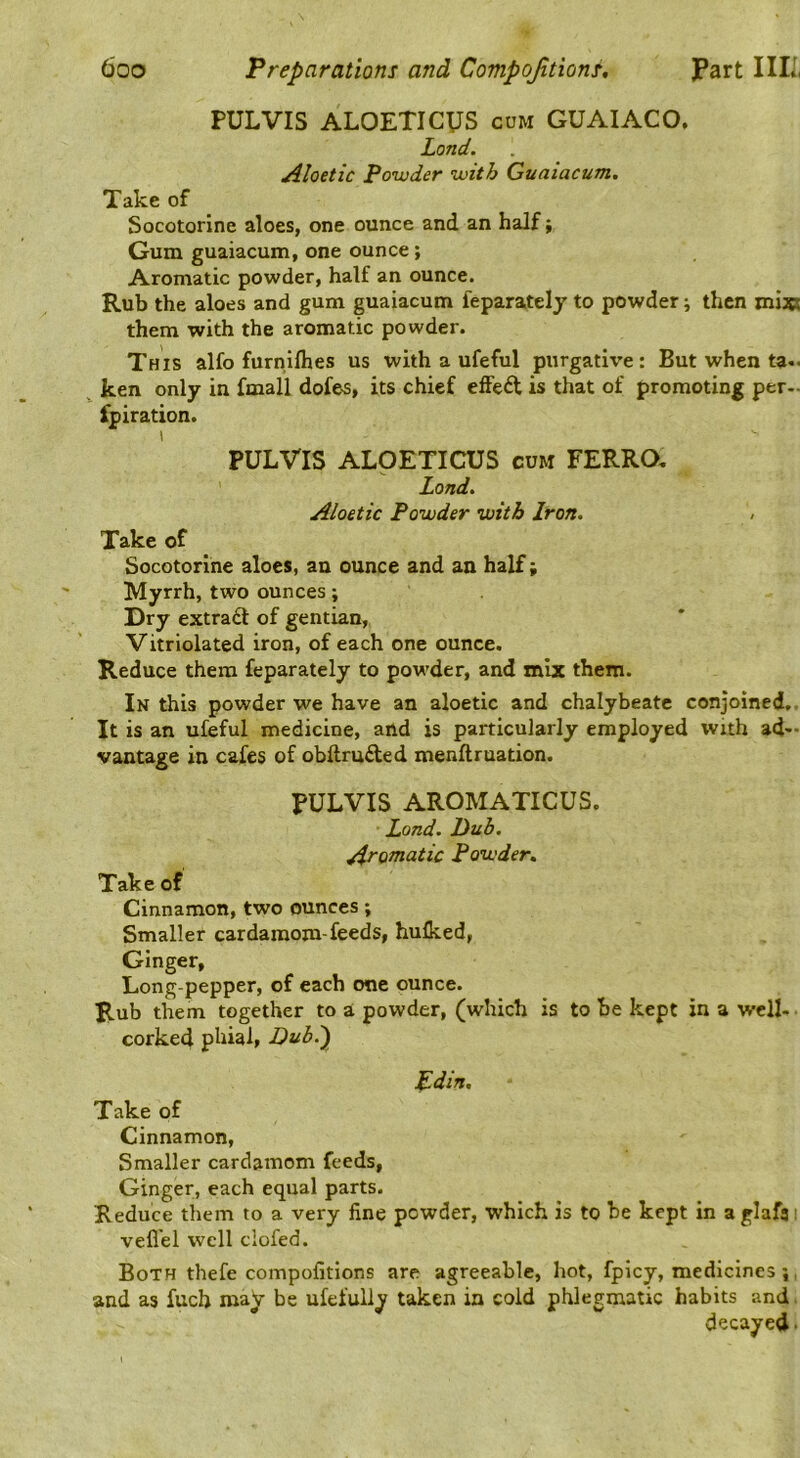 PULVIS ALOETICUS cum GUAIACO. Land. Aloetic Powder with Guaiacum, Take of Socotorlne aloes, one ounce and an half, Gum guaiacum, one ounce; Aromatic powder, half an ounce. Rub the aloes and gum guaiacum feparatelj to powder; then miss them with the aromatic powder. This alfo furniflies us with a ufeful purgative: But when ta- ^ ken only in fmall dofes, its chief elFeft is that of promoting per- fpiration. I PULVIS ALOETICUS cum FERRO, Land. Aloetic Powder with Iron. Take of Socotorlne aloes, an ounce and an half; Myrrh, two ounces; Dry extract of gentian, Vitriolated iron, of each one ounce. Reduce them feparately to powder, and mix them. In this powder we have an aloetic and chalybeate conjoined,. It is an ufeful medicine, and is particularly employed with ad- vantage in cafes of obftruded menftruation. PULVIS AROMATICUS. Land. Dub. Aromatic Powder. Take of Cinnamon, two ounces; Smaller cardamom-feeds, hulked, Ginger, Long-pepper, of each one ounce. Rub them together to a powder, (which is to be kept in a well- • corked phial. Dub.') pdin. Take of Cinnamon, Smaller cardamom feeds. Ginger, each equal parts. Reduce them to a very fine powder, which is to be kept in a glafa i vefl'el well clofed. Both thefe compofitions are agreeable, hot, fpicy, medicines ;, and as fuch may be ufefuliy taken in cold phlegmatic habits and. decayed •