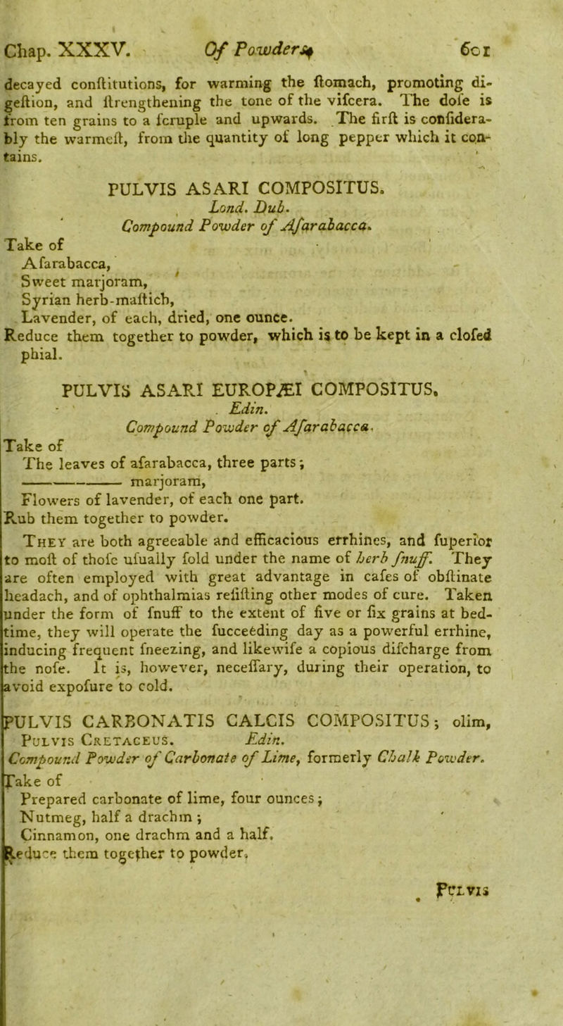 decayed conftitutions, for warming the llomach, promoting di- geftion, and Itrengthening the tone of the vifcera. T.he dofe is from ten grains to a icruple and upwards. Xhe firft is coniidera- bly the warmell, from tlie quantity of long pepper which it con- tains. rULVIS ASARI COMPOSITUS. Land. Dub. Compound Powder of J^farahaccd. Take of Afarabacca, Sweet marjoram, Syrian herb-maftich, Lavender, of each, dried, one ounce. Reduce them together to powder, which is to be kept in a clofed phial. PULVIS ASARI EUROPiEI COMPOSITUS. . Edin. Compound Powder of Afarabacca. Take of The leaves of afarabacca, three parts; marjoram. Flowers of lavender, of each one part. Rub them together to powder. They are both agreeable and efficacious errhines, and fuperior to moft of thofc ufuaily fold under the name of herb fnuff. They are often employed with great advantage in cafes of obftinate headach, and of ophthalmias refilling other modes of cure. Taken under the form of fnuff to the extent of five or fix grains at bed- time, they will operate the fuccefeding day as a powerful errhine, inducing frequent fneezing, and likewife a copious difcharge from the nofe. It is, however, neceffary, during their operation, to avoid expofure to cold. PULVIS CARBONATIS CALCIS COMPOSITUS; dim, PuLVis Cretaceus. Edin. Compound Powder of Carbonate of Lime^ formerly Chalk Powder. J*ake of Prepared carbonate of lime, four ounces; Nutmeg, half a drachm ; Cinnamon, one drachm and a half. Reduce them together to powder. JPfLVIS