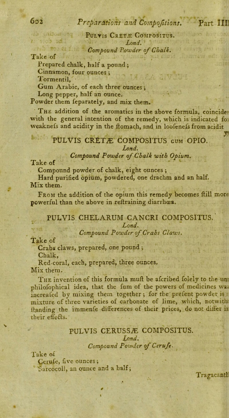 PuLYis Crete’s Compositus. Lo7td, Compound Powder of Chalk. Take of Prepared chalk, half a pound ; Cinnamon, four ounces ; Tormentil, Gum Arabic, of each three ounces •, Long pepper, half an ounce. Powder them feparately, and mix them. The addition of the aromatics in the above formula, coincide; with the general intention of the remedy, which is indicated fo; weaknefs and acidity in the ftomach, and in loofenefs from acidit T PULVIS CRETiE COMPOSITUS cum OPIO. Land. Compound Powder of Chalk with Opium. Take of Compound powder of chalk, eight ounces ; Hard purified opium, powdered, one drachm and an half. Mix them. From the addition of the opium this remedy becomes Hill morn powerful than the above in reftraining diarrhoea. PULVIS CHELARUM CANCRI COMPOSITUS.' Land. Compound Powder of Crahs Claws. Take of Crabs claws, prepared, one pound j Chalk, Red-coral, each, prepared, three ounces. Mix them. The invention of this formula mufl be aferibed foiely to the un: philofophlcal idea, that the fum of the powers of medicines wa; increal'ed by mixing them together 5 for the prefent powder is 1 mixture of three varieties of carbonate of lime, w’hich, notwith^ Handing the immenfe differences of their prices, do not differ ii: their effefts. PULVIS CERUSS^ COMPOSITUS. Lond. Compound Powder of Cerufe. Lake of ^erufe, five ounces; Sarcocoll, an ounce and a half; Tragacantf