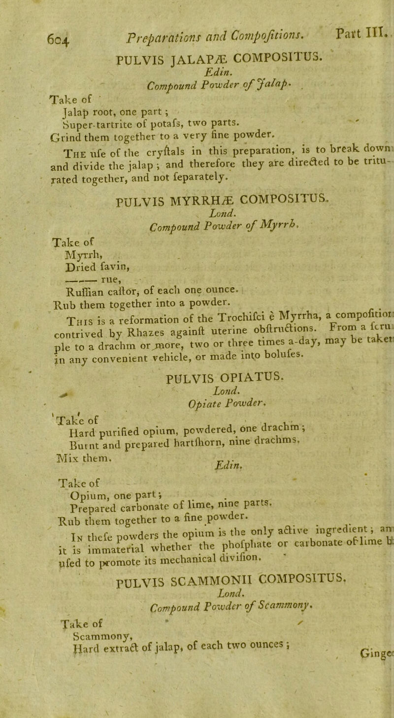 PULVIS JALAPiE COMPOSITU3. Edin. Compound Powder of'Jalap- Take of ■ Jalap root, one part; Super-tartrite of potafs, two parts. Grind them together to a very fine powder. The trfe of the cryftals in this preparation, is to break down and divide the jalap ; and therefore they are direded to be tritu- rated together, and not feparately. PULVIS MYRRH/E COMPOSITUS. Lond. Compound Powder of Myrrh, Take of Myrrh, Dried favin, — rue, Ruffian caftor, of each one ounce. Rub them together into a powder. This is a reformation of the Trochifci e Myrrha, a compofitioi: contrived by Rhazes againft uterine obftruaions. ^rom a fcru, pie to a drachm or^ore, two or three times a-day, may be ta in any convenient vehicle, or made into bolules. PULVIS OPIATUS. ^ Lo7id, Opiate Powder. 'Take of , 11, . Hard purified opium, powdered, one drachm , Burnt and prepared hartffiorn, nine drachms. Mix them. Edin. Take of Opium, one part', Prepared carbonate of lime, P^'’ Rub them together to a fine powder. In thefe powders the opium is the only adive ingredient; am it is immalerial whether the phofphate or carbonate oH.me la ufed to promote its mechanical divifion. PULVIS SCAMMONII COMPOSITUS. Lond. Compound Powder of Scammony. Take of ’ ^ Scammony, Hard extraft of jalap, of each two ounces j Ginger