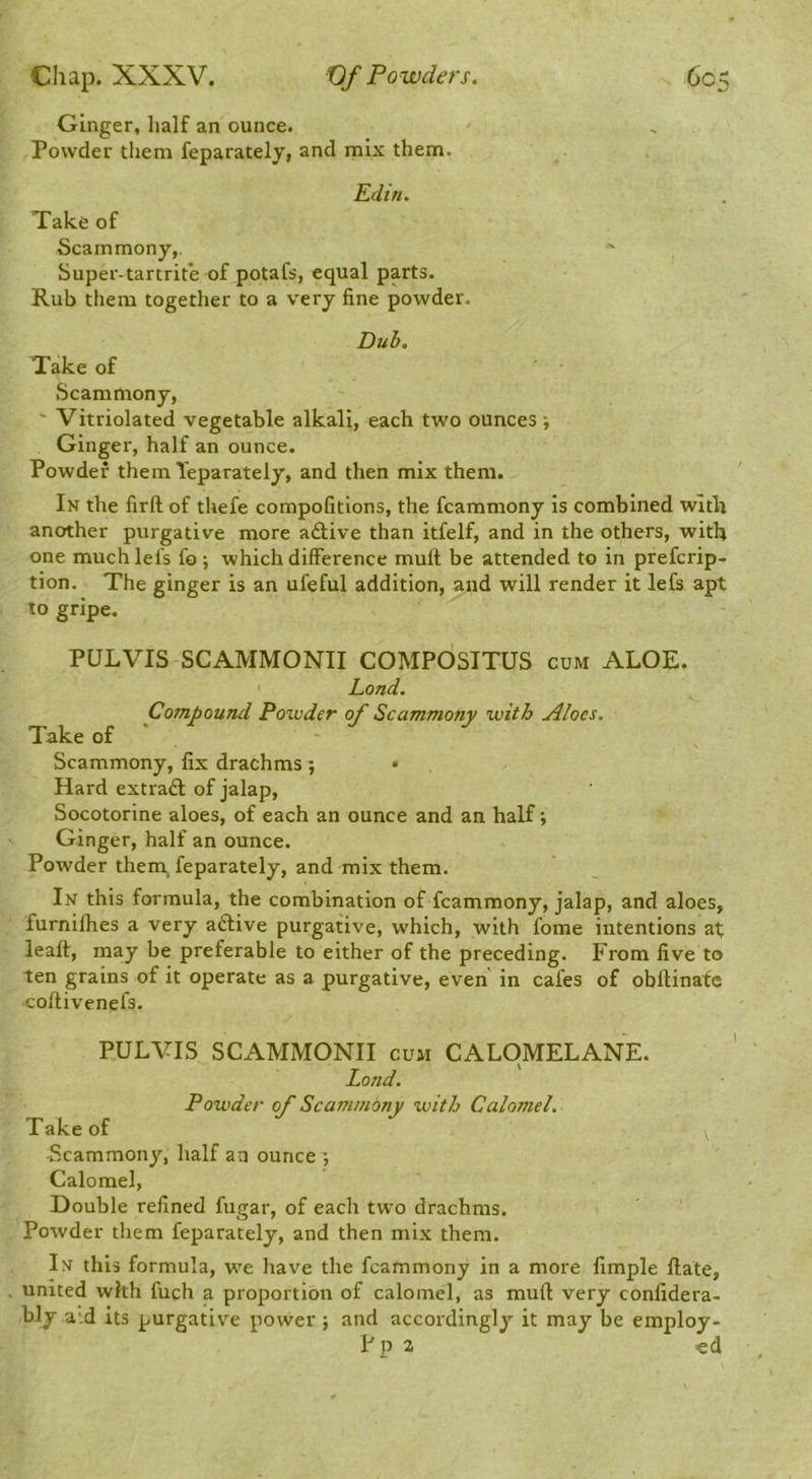 Ginger, half an ounce. Powder them feparately, and mix them. Edin. Take of Scammony,. Super-tartrite of potafs, equal parts. Rub them together to a very fine powder. Dub. Take of Scammony, ' Vitriolated vegetable alkali, each two ounces ; Ginger, half an ounce. Powder them Teparately, and then mix them. In the firft of thefe compofitions, the fcammony is combined wltli another purgative more adtive than itfelf, and in the others, with one muchlefs fo ; which difference mull be attended to in prefcrip- tion. The ginger is an ufeful addition, and will render it lefs apt to gripe. PULVIS SCAMMONII COMPOSTTUS cum ALOE. Land. Compound Powder of Scammony with Aloes. Take of ' ' Scammony, fix drachms ; • Hard extraft of jalap, Socotorine aloes, of each an ounce and an half; Ginger, half an ounce. Powder them, feparately, and mix them. In this formula, the combination of fcammony, jalap, and aloes, furnifhes a very adlive purgative, which, with fome intentions at leaft, may be preferable to either of the preceding. From five to ten grains of it operate as a purgative, even in cafes of obftinatc coftivenefs. PULVIS SCAMMONII cum CALOMELANE. Lond. Powder of Scammbny with Calomel. Take of fcammony, half an ounce ; Calomel, Double refined fugar, of each two drachms. Powder them feparately, and then mix them. In this formula, we have the fcammony in a more fimple Hate, united with fuch a proportion of calomel, as mud very conlidera- bly a'.d its purgative power ; and accordingly it may be employ-