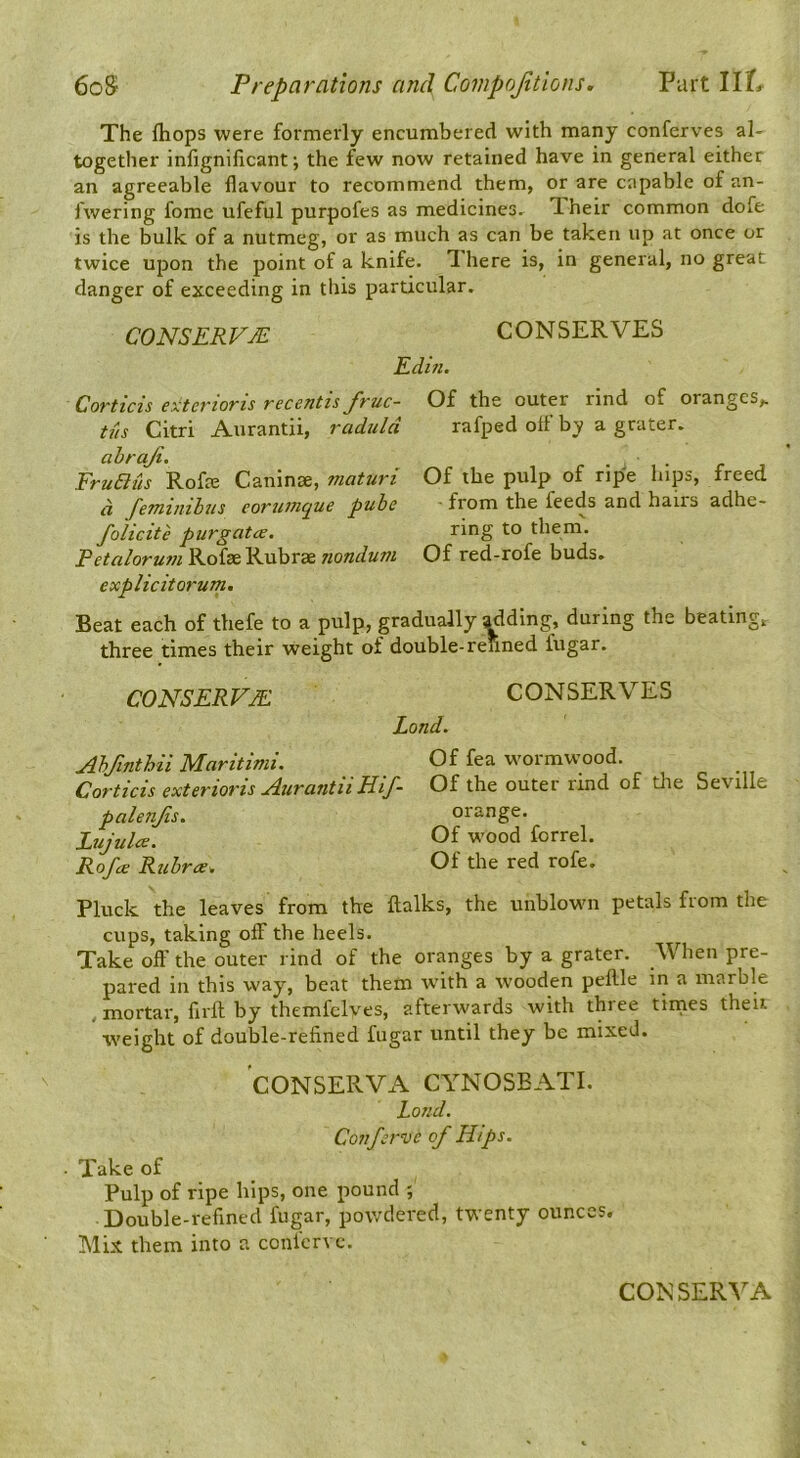 The fliops were formerly encumbered with many conferves al- together infignificant; the few now retained have in general either an agreeable flavour to recommend them, or are capable of an- fwering fomc ufeful purpofes as medicines- Iheir common dofe is the bulk of a nutmeg, or as much as can be taken up at once or twice upon the point of a knife. Ihere is, in general, no great danger of exceeding in tins particular. CONSERVJE CONSERVES Edifi. Corticis exterioris recentis fruc- tus Citri Aurantii, radulct ahraji. FruBus RoffE Caninse, maturi d feminihus eorumque pube folicite purgatce. Petalorum Rofse Rubrae nondum explicitorum. Of the outer rind of oranges,, rafped off by a grater. Of the pulp of ripe hips, freed ■ from the feeds and hairs adhe- ring to them'. Of red-rofe buds. Beat each of thefe to a pulp, gradually adding, during the beating, three times their weight of double-renned fugar. CONSERVJE CONSERVES Land. Abfinthii Maritimi. Of fea wormwood. Corticis exterioTis j4urcintii HiJ~ Of outer rind of die Seville palenfis. orange. Lujulce. Of wood forrel. Rofa Rubra. Of the red rofe. Pluck the leaves from the ftalks, the unblown petals from the Clips, taking olf the heels. Take off the outer rind of the oranges by a grater. When pre- pared in this way, beat them with a wooden peflle in a marble , mortar, firft by themfclves, afterwards with three tinies theit iveight of double-refined fugar until they be mixed. CONSERVA CYNOSEATI. Land. Coitferve of Hips. . Take of Pulp of ripe hips, one pound ; Double-refined fugar, powdered, twenty ounces. Mix them into a conlcrvc. CONSERVA