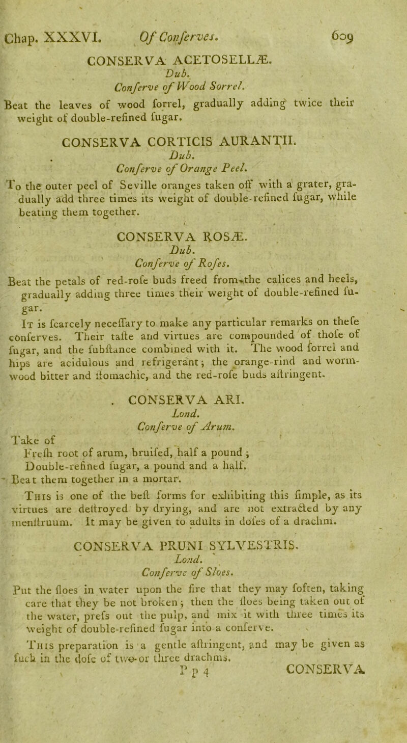 CONSERVA ACETOSELLtE. Dub. Conferve of Wood Sorrel, Beat the leaves of wood forrel, gradually adding twice their weight of double-refined fugar. CONSERVA CORTICIS AURANTII. Dub. Conferve of Orange Feel. To the outer peel of Seville oranges taken off with a grater, gra- dually add three times its w’eight of double-refined fugar, while beating them together. CONSERVA ROSiE. Dub. Conferve of Rofes. Beat the petals of red-rofe buds freed from»,the calices and heels, gradually adding three times their weight of double-refined iu- gar. It is fcarcely neceffary to make any particular remarks on thefe conferves. Their talle and virtues are compounded of thofe of fugar, and the fubftance combined with it. The wood Sorrel and hips are acidulous and refrigerant ■, the orange-rind and worm- wood bitter and itomachic, and the red-rofe buds allriugent. . CONSERVA ARE Load. Conferve of Arum, Take of Frefh root of arum, bruifed, half a pound ; Double-refined fugar, a pound and a half. ' Beat them together in a mortar. This is one of the beft forms for exliibiting this fimple, as its virtues are deltroyed by drying, and are not extradled by any menltruum. It may be given to adults in doles of a drachm. CONSERVA PRUNI SYLVESTRIS. Lond. Conferve of Sloes. Put the floes in water upon the fire that they may foften, taking care that tliey be not broken ; then the lloes being taken out of the water, prefs out the pulp, and mix it with three times its Weight of double-refined fugar into a conferv e. This preparation is a gentle aftringent, and may be given as fudi in the dofe of two-or three drachms. P p 4 CONSERVA