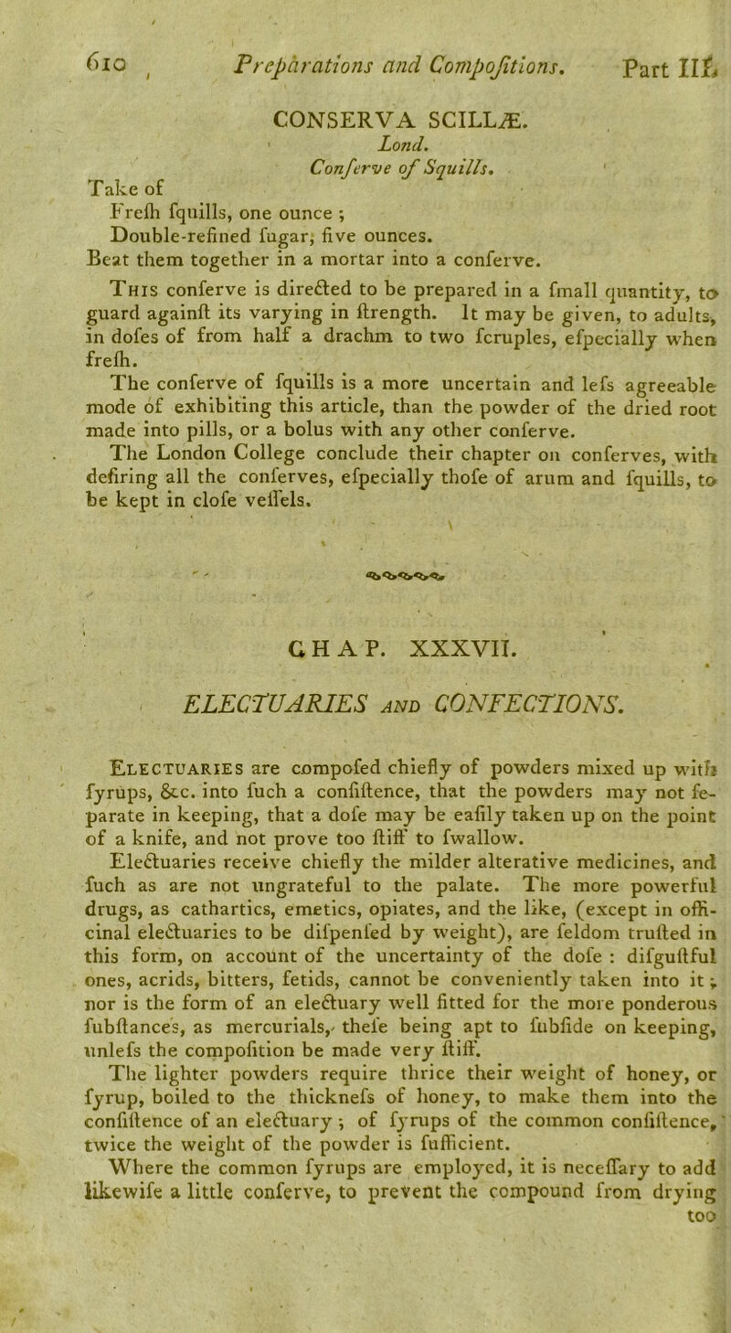 CONSERVA SCILLiE. Land. Confcrve of Squills, Take of Frefli fqiiills, one ounce ; Double-refined fugar, five ounces. Beat them together in a mortar into a conferve. This conferve is direfted to be prepared in a fmall quantity, to guard againft its varying in ftrength. It may be given, to adults, in dofes of from half a drachm to two fcruples, efpecially when frelh. The conferve of fquills is a more uncertain and lefs agreeable mode of exhibiting this article, than the powder of the dried root made into pills, or a bolus with any other conferve. The London College conclude their chapter on conferves, with defiring all the Conferves, efpecially thofe of arum and fquills, to be kept in clofe velfels. CHAP. XXXVII. ELECTUARIES and CONFECTIONS. Electuaries are compofed chiefly of powders mixed up with fyrups, 8cc. into fuch a confiftence, that the powders may not fe- parate in keeping, that a dofe may be eafily taken up on the point of a knife, and not prove too fliff to fwallow. Electuaries receive chiefly the milder alterative medicines, and fuch as are not ungrateful to the palate. The more powerful drugs, as cathartics, emetics, opiates, and the like, (except in offi- cinal electuaries to be difpenfed by weight), are feldom trulted in this form, on account of the uncertainty of the dofe : difgultful ones, acrids, bitters, fetids, cannot be conveniently taken into it; nor is the form of an eleCtuary well fitted for the more ponderous fubftances, as mercurials,- thefe being apt to fubfide on keeping, imlefs the compofition be made very llilf. The lighter powders require thrice their weight of honey, or fyrup, boiled to the thicknefs of honey, to make them into the confillence of an eleCluary ; of fyrups of the common confiftence, twice the weight of the powder is fuflficient. Where the common fyrups are employed, it is neceflary to add likewife a little conferve, to prevent the compound from drying too