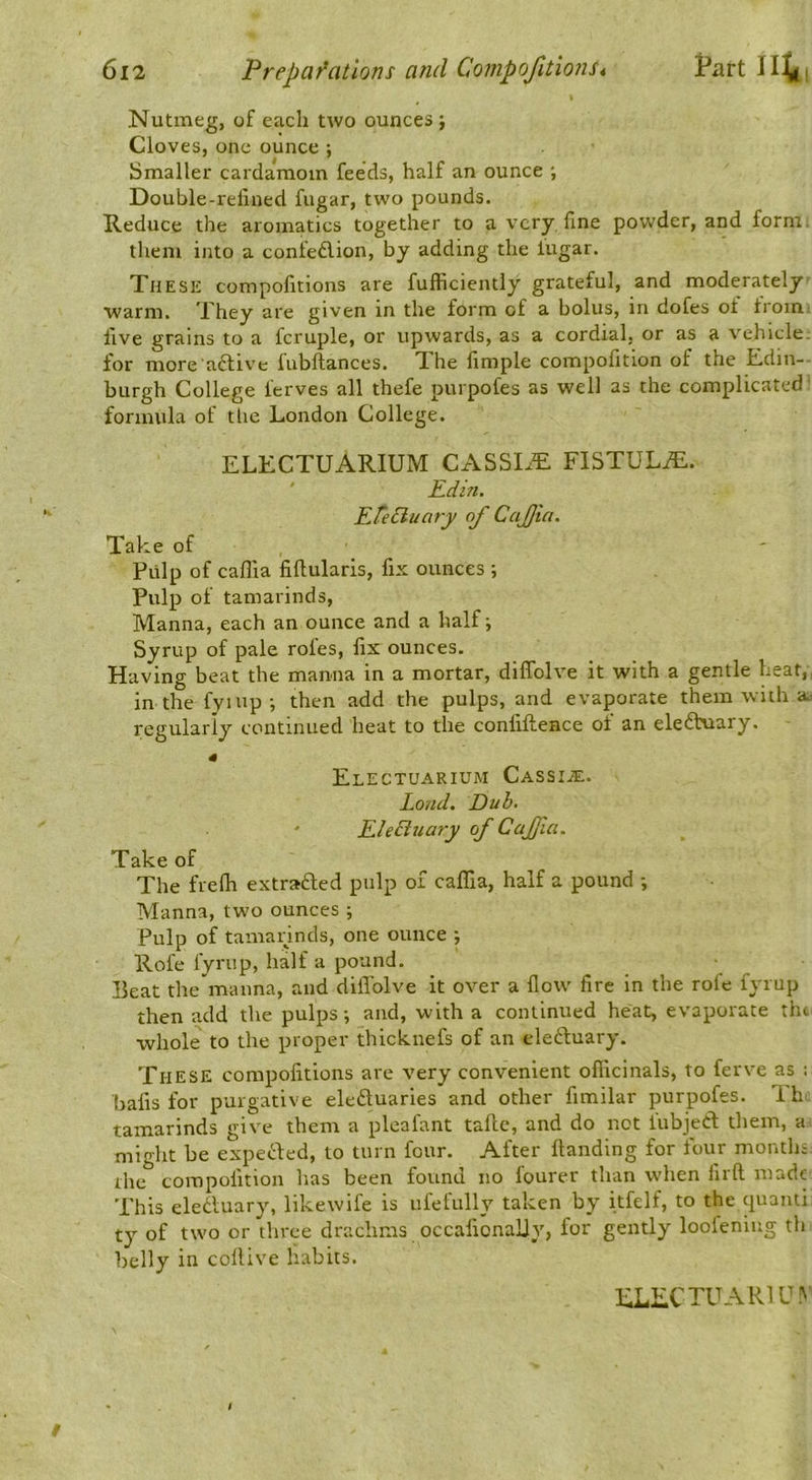 Nutmeg, of each two ounces ; Cloves, one ounce ; Smaller cardamom feeds, half an ounce ; Double-rellned fugar, two pounds. Reduce the aromatics together to a very fine powder, and form, them into a confeflion, by adding the lugar. These compofitions are fufficiently grateful, and moderately warm. They are given in the form of a bolus, in dofes ot from live grains to a fcruple, or upwards, as a cordial, or as a vehicle, for more'aftive fubftances. The llmple compofition of the E.din-- burgh College ferves all thefe purpofes as well as the complicated' formula of the London College. ELECTUARIUM CASSLE FISTULiE. ' Edin. Efediuaty of Cafjia. Take of Pulp of caffia fiflularis, fix ounces ; Pulp of tamarinds. Manna, each an ounce and a half; Syrup of pale roles, fix ounces. Having beat the manna in a mortar, diffolve it with a gentle heat,, in the fyiup; then add the pulps, and evaporate them with aa regularly continued heat to the confiftence of an ele6hiary. ElECTUARIUM CASSIiE. Loud. Dub. EleBuary of Caffia. Take of The frefii extra£led pulp of caflTia, half a pound ; Manna, two ounces ; Pulp of tamannds, one ounce ; Rofe fyrup, half a pound. Peat the manna, and diffolve it over a flow fire in the rofe fyrup then add the pulps; and, with a continued heat, evaporate tht^ whole to the proper thicknefs of an ele6luary. These compofitions are very convenient oflicinals, to ferve as : balls for purgative eleduaries and other fimilar purpofes. Th tamarinds give them a pleafant taftc, and do not fubjeff them, a might be expeefed, to turn four. After Handing for four months: the compofition has been found no fourer than when firft made This eledluary, likewife is ufefully taken by itfelf, to the quanti ty of two or three drachms occalionaliy, for gently loolening tli belly in coltive habits.