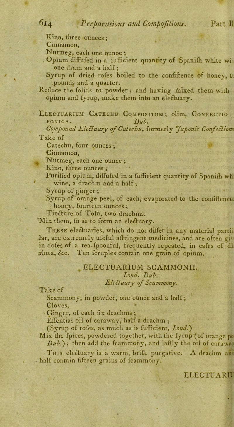 Kino, three ounces; Cinnamon, Nutmeg, each one ounce *, Opium difFufed in a fufhcient quantity of Spanifh white wi one dram and a half; Syrup of dried rofes boiled to the conliftence of honey, t; pounds and a quarter. Reduce the folids to powder; and having mixed them with opium and fyrup, make them into an electuary. Electuarium Catechu Compositum ; olim, Confectxo PONICA. Buh. Compound KleEtuary of Catechu., formerly faponic ConfeSiiom Take of Catechu, four ounces ; Cinnamon, ^ Nutmeg, each one ounce ; Kino, three ounces ; Purified opium, difFufed in a fufficient quantity of Spanlih wFJ ' wine, a drachm and a half; Syrup of ginger ; Syrup of orange peel, of each, evaporated to the confiftencee honey, fourteen ounces ; Tin£lure of Tolu, two drachms. ’‘Mix them, fo as to form an eleftuary. These eledluaries, which do not differ in any material partii lar, are extremely ufeful aftringent medicines, and are often gi\ ' in dofes of a tea-fpoonful, frequently repeated, in cafes of di; .rhcea, &c. Ten fcruples contain one grain of opium. . ELECTUARIUM SCAMMONII. Land. Bub. EleBuary of Scatnmony, . Take of Scammony, in powder, one ounce and a half; Cloves, -Ginger, of each fix drachms ; Efl'ential oil of caraway, half a drachm ; (Syrup of rofes, as much as is fufficient, Londd) Mix the fpices, powdered together, with the fyrup (of orange p( Bub.') ; then add the fcammony, and laftly the oil of carawai This eledluary is a warm, brifk purgative. A drachm afii; half contain fifteen gi’ains of fcammony.'