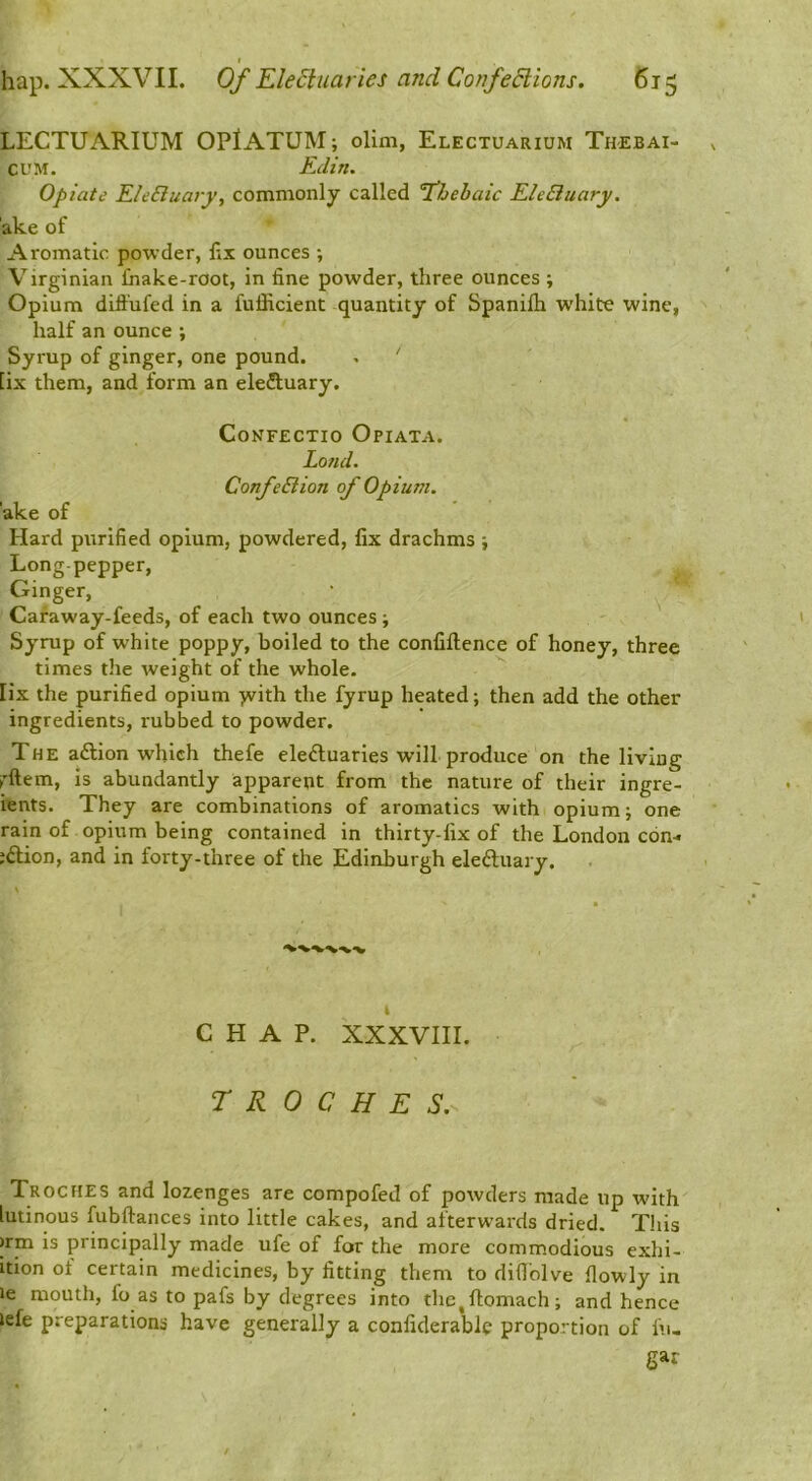 LECTUARIUM OPiATUM; olim, Electuarium Thebai- CUM. Edin. opiate EleBuary, commonly called 1’Jjehaic EleBuary. ake of Aromatic powder, fix ounces ; Virginian fnake-root, in fine powder, three ounces ; Opium diffufed in a fufficient quantity of Spanifli white wine, half an ounce ; Syrup of ginger, one pound. . ' [ix them, and form an eleiluary. CoNFECTIO OpIATA. Land. ConfeBion of Opium. ake of Hard purified opium, powdered, fix drachms ; Long-pepper, Ginger, Caraway-feeds, of each two ounces ; Syrup of white poppy, boiled to the conliftence of honey, three times the weight of the whole. ^ lix the purified opium >vith the fyrup heated; then add the other ingredients, rubbed to powder. The a£lion which thefe eleftuaries will produce on the living rftem, is abundantly apparent from the nature of their ingre- ients. They are combinations of aromatics with opium; one rain of opium being contained in thirty-fix of the London c6n-« ;£tion, and in forty-three of the Edinburgh eleftuary. CHAP. XXXVIII. TROCHES,^ Troches and lozenges are compofed of powders made up with' lutinous fubftances into little cakes, and afterwards dried. This >rm is principally made ufe of for the more commodious exhi- ition of certain medicines, by fitting them to difi'olve flowly in »e mouth, fo as to pafs by degrees into the^flomach; and hence lefe preparations have generally a confiderable proportion of l\i, gar