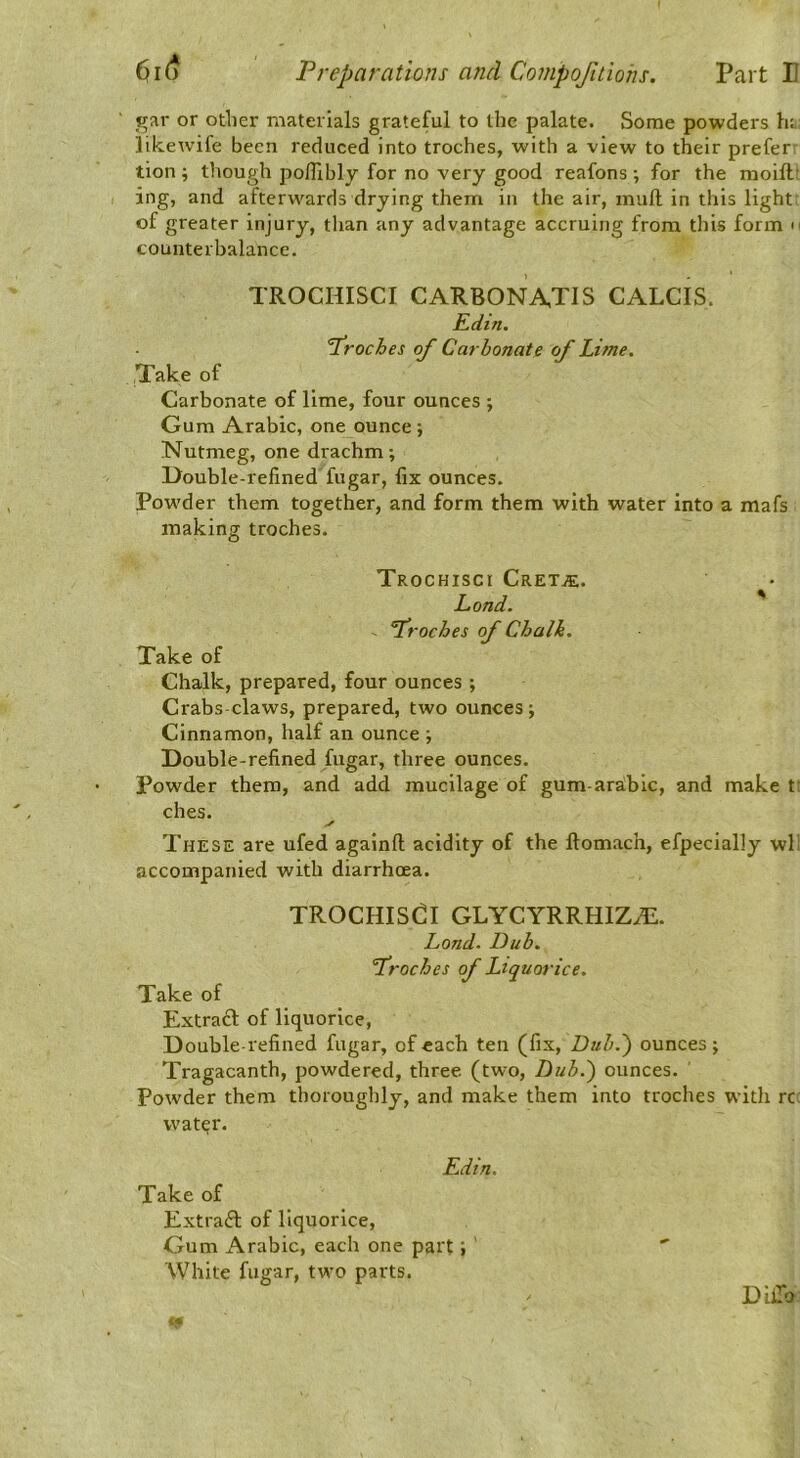 gar or other materials grateful to the palate. Some powders lu likewife been reduced into troches, with a view to their prefer' tion ; though po/Tibly for no very good reafons ; for the moiftt ing, and afterwards drying them in the air, mull in this light: of greater injury, than any advantage accruitig from this form n counterbalance. TROCHISCI CARBONA,TIS CALCIS. Edin. T^roches of Carbonate of Lime. Take of Carbonate of lime, four ounces ; Gum Arabic, one ounce ; Nutmeg, one drachm; Double-refined fugar, fix ounces. Powder them together, and form them with water into a mafs making troches. TrOCHISCI CRETiE. Lond. froches of Chalk. Take of Chalk, prepared, four ounces ; Crabs claws, prepared, two ounces; Cinnamon, half an ounce ; Double-refined fugar, three ounces. Powder them, and add mucilage of gum-arabic, and make t; ches. These are ufed agalnfl; acidity of the ftomach, efpecially wl: accompanied with diarrhoea. TROCHISCI GLYCYRRHIZHL. Lond. Dub. froches of Liquorice. Take of Extraft of liquorice, Double-refined fugar, of each ten (fix. Dub.') ounces; Tragacanth, powdered, three (two. Dub.) ounces. Powder them thoroughly, and make them into troches with rc: wat^r. Edin. Take of Extraft of liquorice. Gum Arabic, each one part; ' White fugar, two parts. DilTo