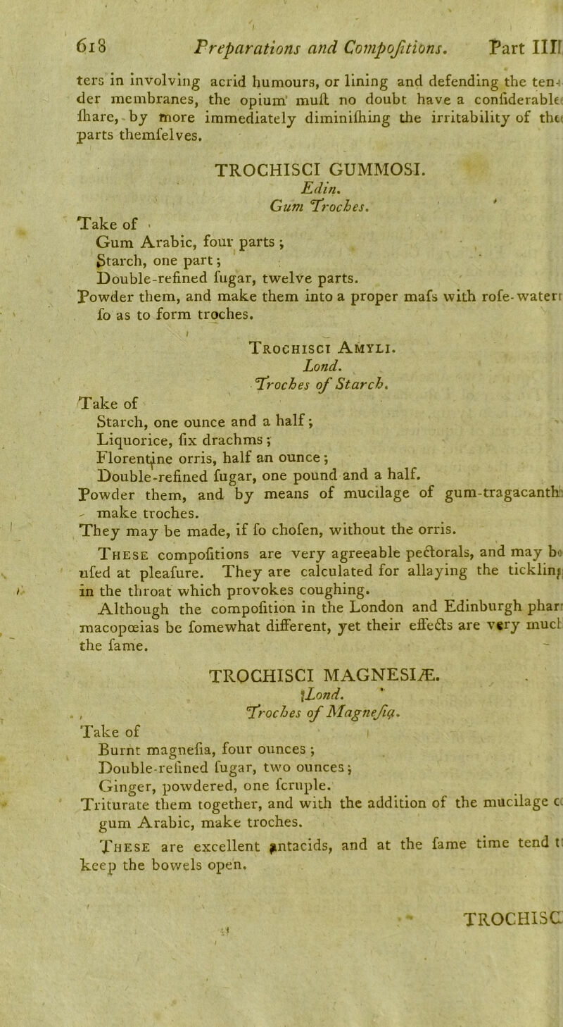 ters in Involving acrid humours, or lining and defending the ten-i der membranes, the opium’ mull no doubt have a conliderabkt lhare, by more immediately diminilhing the irritability of thu parts themfelves. TROCHISCI GUMMOSI. Edin. Gum Proches. * Take of Gum Arabic, four parts ; 3tarch, one part; Double-refined fugar, twelve parts. Powder them, and make them into a proper mafs with rofe-waterr fo as to form troches. » Trochisci Amyli. Land. 'Proches of Starch, Take of Starch, one ounce and a half; Liquorice, fix drachms; Florentine orris, half an ounce; Double-refined fugar, one pound and a half. Powder them, and by means of mucilage of gum-tragacantk. make troches. They may be made, if fo chofen, without the orris. These compofitions are very agreeable pedtorals, and may bo itfed at pleafure. They are calculated for allaying the ticklin/; in the throat which provokes coughing. Although the compofition in the London and Edinburgh pharr macopoeias be fomewhat different, yet their effedfs are vgry mud the fame. TROCHISCI MAGNESIfE. \Lond. , froches of Magnefi^. Take of Burnt magnefia, four ounces ; Double-refined fugar, two ounces; Ginger, powdered, one fcruple. Triturate them together, and with the addition of the mucilage c- gum Arabic, make troches. These are excellent jmtacids, and at the fame time tend t; keep the bowels open. TROCHISC