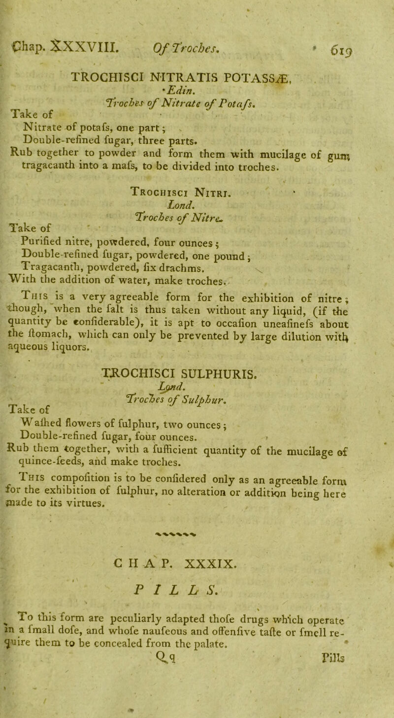 TROGHISCI NITRATIS POTASSiE. • Edin. Troches of Nitrate of Potafs, Take of Nitrate of potafs, one part; Double-refined fugar, three parts. Rub together to powder and form them with mucUage of gum tragacanth into a mafs, to be divided into troches. Trochisci Nitri. Lond. Troches of Nitre. Take of Purified nitre, powdered, four ounces 4 Double-refined fugar, powdered, one pound; Tragacantb, pow’dered, fix drachms. \ With the addition of water, make troches. Tins is a very agreeable form for the exhibition of nitre; tliough, when the fait is thus taken without any liquid, (if the quantity be eonfiderable), it is apt to occafion uneafinefs about the llomach, which can only be prevented by large dilution wit4 aqueous liquors. TJIOCHISCI SULPHURIS. L^d. Troches of Sulphur, Take of ^ Walhed flowers of fulphur, two ounces ; Double-refined fugar, four ounces. > Rub them together, with a fufficient quantity of the mucilage of quince-feeds, and make troches. This compofition is to be confidered only as an agreeable form for the exhibition of fulphur, no alteration or addition being here made to its virtues. C H a P. XXXIX. PILLS. To tliis form are peculiarly adapted thofe drugs which operate in a fmall dofe, and whofe naufeous and ofFenfive tafte or fmell re- quire them to be concealed from the palate. Q.q Pills /