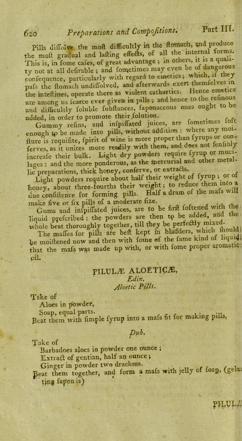 Pills dlffolve the xnoft difficultly in the ftomach, and produce the luoft gradual and lading effeas. of all the internal forms. This is, in fome cafes, of great advantage •, in ot ers, it is a qua ty not at all defirable ; and fometimes may even be of danprous confequence, particularly with regard to emetics; which, it they pafs the ftomach undifl'olved, and afterwards exert themfelves the inteftines, operate there as violent cathartics. Hence are among us fcarce ever given in pills ; and hence to t ep m and difficultly foluble fubftances, faponaceous ones ought to ue added, in order to promote their.folution, ^ Gummy lefins, and infpiffated juices, are fometimes lott enough tp be made into pills, without addition . w ere any mo fture is requifite, fpirit of wine is more proper than yrups m ferves, as it unites more readily with them, and dps not fenhbly increafe their bulk. Light dry powders require fpup or muc - lages : and the more ponderous, as the mercurial and other metal- lie preparations, thick hopey, conferve, or extraas. Light powders require about half their weight pf fynip or o honey, about three-fourths their Weight; to reduce them into a due confluence for forming pills. Half a dram of tne mafs will make five or fix pills of a moderate fize. „ ^ ^ Gums and infpilfated juices, are to be firft foftfpd with the liquid preferibed : the powders are then tp be ^ded, and the whole beat thoroughly together, till they be perfearly Themaffesfor pills are beft kept in bladders, which ffiould I be moifiened now and then with fome of the fame kind of liqui^ that the mafs w^s made up with, or with fome proper aromatic pil. PILULE ALOETlCjE, Edin. jiloetic PillS- Take of Aloes in p'pwder, Ecarthem \vith fimple fyrup into a mafs fit for making pills, Duh. Jake of Barbadoes aloes in powder one ounce ; Extra^b of gentian, half an ounce ; Ginger in powder two drachms. . ... r r r ^ ^eat them together, and form a mafs with jelly of foap, (gela. ^jn j fapon is) flkUL/;