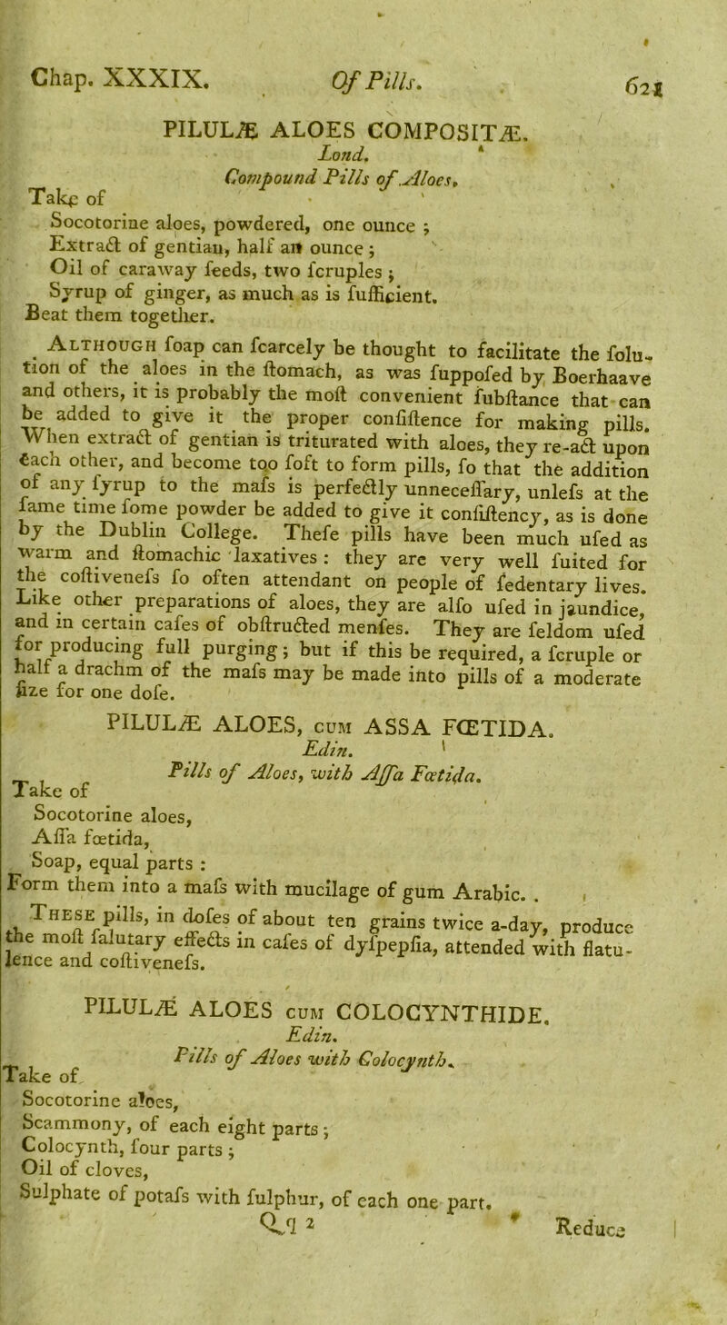 Chap. XXXIX. PILULi^ ALOES COMPOSITE. Land. * Compound Pills of .Aloes, Talq: of ^ ^ . Socotorine aloes, powdered, one ounce ; Extraft of gentian, half an ounce ; Oil of caraway feeds, two fcruples ; Syrup of ginger, as much as is fulEcient. Beat them togetlier. Although foap can fcarcely be thought to facilitate the folu- tion of the aloes m the ftomach, as was fuppofed by Boerhaave and others, it is probably the moft convenient fubftance that can be added to give it the proper confiftence for making pills. When extracT; of gentian is triturated with aloes, they re-aft upon each other, and become tqo foft to form pills, fo that the addition of any fyrup to the mafs is perfeftly unnecelTary, unlefs at the lame time fome powder be added to give it confiftency, as is done by the Dublin CoHege. Thefe pills have been much ufed as warm and ftomachic laxatives : they arc very well fuited for the coftivenefs fo often attendant on people of fedentary lives. l.ike other preparations of aloes, they are alfo ufed in jaundice, and in certain cafes of obftrufted menfes. They are feldom ufed f^or producing full purging; but if this be required, a fcruple or halt a drachm of the mafs may be made into pills of a moderate uze lor one dofe. PILULE ALOES, CUM ASSA FCETIDA. Edifi. ' _ , of Aloes, with Affa Fcetida. Take of Socotorine aloes, Alla foetida. Soap, equal parts : Form them into a mafe with mucilage of gum Arabic. . 1 grains twice a-day, produce the molt falutary effbfts in cafes of dyfpepfia, attended with flatu- lence and coftivenefs. PILULE ALOES CUM COLOGYNTHIDE. Edin. Fills of Aloes with Colocynth. Take of Socotorine aloes, Scammony, of each eight parts ; Colocynth, four parts j Oil of cloves. Sulphate of potafs with fulphur, of each one part. (V q 2 Reduce