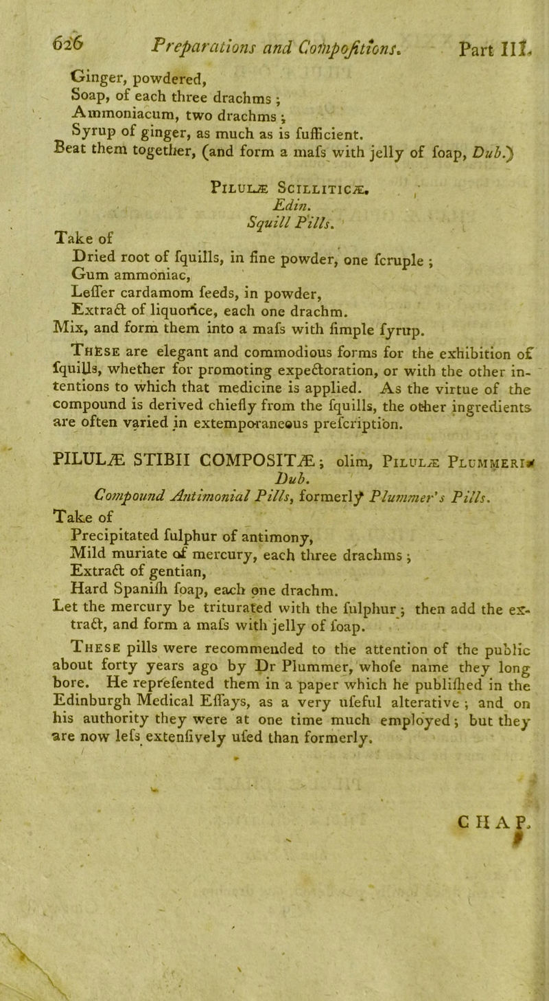 Ginger, powdered, Soap, of each three drachms ; Ammoniacum, two drachms i Syrup of ginger, as much as is fufficient. Beat them together, (and form a mafs with jelly of foap, Dub^ PlLUUE SciLLITIC/E, , , Kdin. Squill Fills. Take of Dried root of fquills, in fine powder, one fcruple ; Gum ammoniac, Leffer cardamom feeds, in powder, Extraft of liquorice, each one drachm. Mix, and form them into a mafs with fimple fyntp. Th£se are elegant and commodious forms for the exhibition of fquills, whether for promoting expeftoration, or with the other in- tentions to which that medicine is applied. As the virtue of the compound is derived chiefly from the fquills, the other ingredients are often varied jn extempo^raneaus prefcriptibn. PILULE STIBII COMPOSITE; olim. Pilule Plummerii< Duh. Cosnpomid Asitimonial Pills, formerl}^ Plummer's Pills. Take of Precipitated fulphur of antimony, Mild muriate of mercury, each three drachms \ Extraft of gentian, Hard Spanifli foap, each one drachm. Let the mercury be triturated with the fulphur j then add the eX- traft, and form a mafs with jelly of foap. These pills were recommended to the attention of the public about forty years ago by Dr Plummer, whofe name they long bore. He repfefented them in a paper which he publiflied in the Edinburgh Medical Eflays, as a very ufeful alterative ; and on his authority they were at one time much employed; but they •are now lefs extenlively ufed than formerly. CHAP, 9