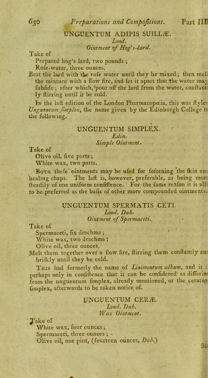 UNGUENTUM ADIPIS SUILL^. Land. Ointment of Hog's-lard. Take of Prepared hog’s-lard, two pounds ; Rofe-water, three ounces. Beat the Wd with tUe rofe water until they be mixed; then meli tbe mixture with a flow fire, and fet it apart that the water may fubfide ; after which, ‘pour off the lard from the water, conftanti ly flirring until it be cold. In the lafl; edition of the London Pharmacopoeia, this was ftylei. Unguentuni ftnplex^ the name given by the Edinburgh College tt tlie following. UNGUENTUM SIMPLEX.  Edi?i. Simple Ointmenti Take of Olive oil, five parts ; White wax, two parts. Both thefe ointments may be ufed for foftening the Ikin an- healing chaps. The laft is, however, preferable, as being morr fleadily of one uniform confiflence. For the fame reafon it is alf; to be preferred as the bafis of other more compounded ointments. UNGUENTUM SPERMATIS CETI. Land. Duh. Oint??ient of Spermaceti. Take of Spermaceti, fix drachms ; White wax, two drachms } Olive oil, three ounces. Melt them together over a flow fire, flirring them conllantly ani brifkly until they be cold. This had formerly the name of Linimentum album, and it 1 perhaps only in confiflence that it can be confidered as difierin-! from the unguentum fimplex, already mentioned, or the ceratuv limplex, afterwards to be taken notice of. UNGUENTUM CER^. Lond. Dub. IVax Ointment. ^ake of White wax, four ounces •, Spermaceti, three ounces ; * Olive oil, one pint, (fouiteer\ ounces, Dub.) Si.