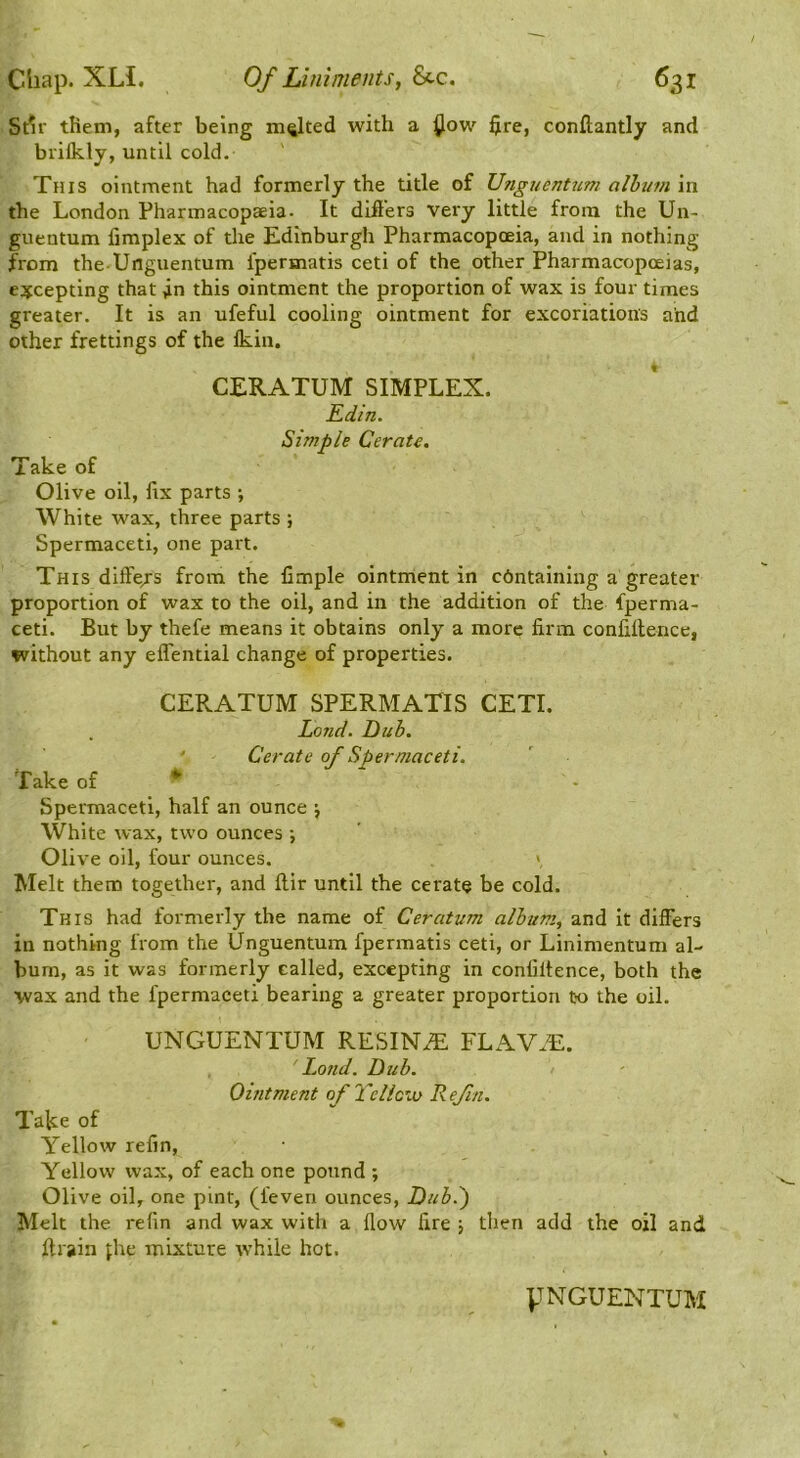 St^r them, after being malted with a ^ow $re, conftantly and brilkly, until cold. This ointment had formerly the title of Unguentum albtim in the London Pharmacopaeia- It diflers very little from the Un- gnentum fimplex of the Edinburgh Pharmacopoeia, and in nothing from the-Unguentum fpermatis ceti of the other Pharmacopoeias, excepting that fn this ointment the proportion of wax is four times greater. It is an ufeful cooling ointment for excoriations and other frettings of the Ikin. CERATUM SIMPLEX. Edin. Simple Cerate. Take of Olive oil, fix parts ; White wax, three parts ; Spermaceti, one part. This diffe/s from the Ample ointment in containing a greater proportion of wax to the oil, and in the addition of the fperma- ceti. But by thefe means it obtains only a more firm confillence, without any effential change of properties. CERATUM SPERMATIS CETI. Land. Dub. ' Cerate of Spermaceti. Take of Spermaceti, half an ounce j White wax, two ounces ; Olive oil, four ounces. V Melt them together, and ftir until the cerate be cold. This had formerly the name of Ceratum album, and it differs in nothing from the Unguentum fpermatis ceti, or Linimentum al- bum, as it was formerly called, excepting in confillence, both the wax and the fpermaceti bearing a greater proportion to the oil. UNGUENTUM RESIN.® FLAV®. Land. Dub. > Omtment of Tcliow Refill. Take of Yellow refin. Yellow wax, of each one pound ; Olive oil, one pint, (feven ounces. Dub.') Melt the refin and wax with a How fire j then add the oil and {train j;he mixture while hot.