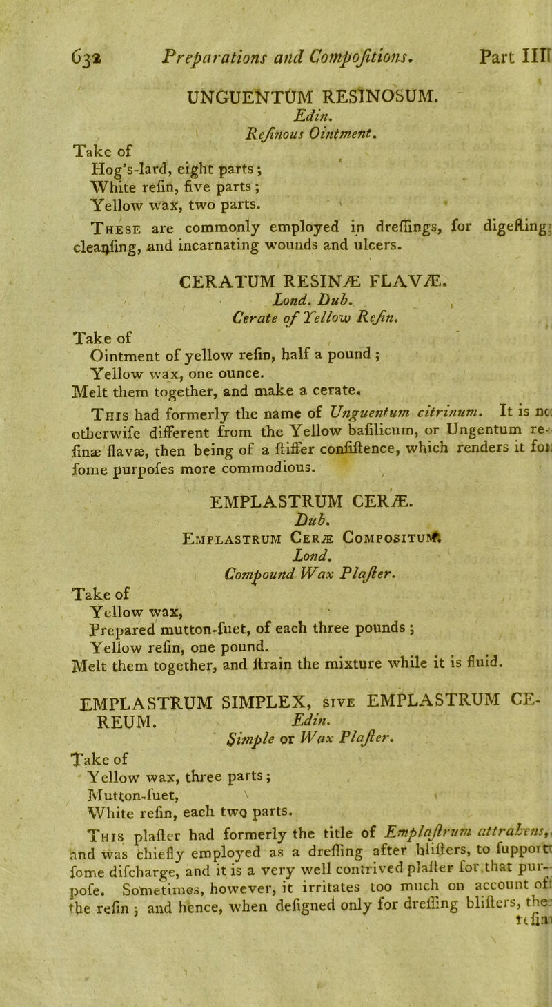 UNGUENTtJM RESTNOSUM. Edin. Rejinous Omtment. Take of Hog’s-lard, eight parts; White refin, five parts ; Yellow wax, two parts. These are commonly employed in drellings, for digeRing; cleaijfing, and incarnating wounds and ulcers. CERATUM RESINiE FLAVA:. Lond. Dub. , Cerate of Tellovj ReJin. Take of Ointment of yellow refin, half a pound ; Yellow wax, one ounce. Melt them together, and make a cerate. This had formerly the name of Unguentum citrinum. It is net otherwife different from the Yellow bafilicum, or Ungentum re- fin® flav®, then being of a ftiffer confiftence, which renders it foj; fome purpofes more commodious. EMPLASTRUM CER^. Dub. EmPLASTRUM CeRIE CoMPOSITURfl Lond. Compound Wax Plajler. Take of Yellow wax. Prepared mutton-fuet, of each three pounds ; Yellow refin, one pound. Melt them together, and ftrain the mixture while it is fluid. EMPLASTRUM SIMPLEX, sive EMPLASTRUM CE- REUM. Pdin. Simple or Wax Plajler. Take of Y ellow wax, three parts; Mutton-fuet, White refin, each twQ parts. This plafter had formerly the title of Emplajrum attrahrns,. and vvas thiefly employed as a drefling after blifters, to fuppoit'. fome difeharge, and it is a very well contrived plafier for that pur-- pofe. Sometimes, however, it irritates too much on account of: the refin ; and hence, when defigned only for drclling blifteis, the. ufim