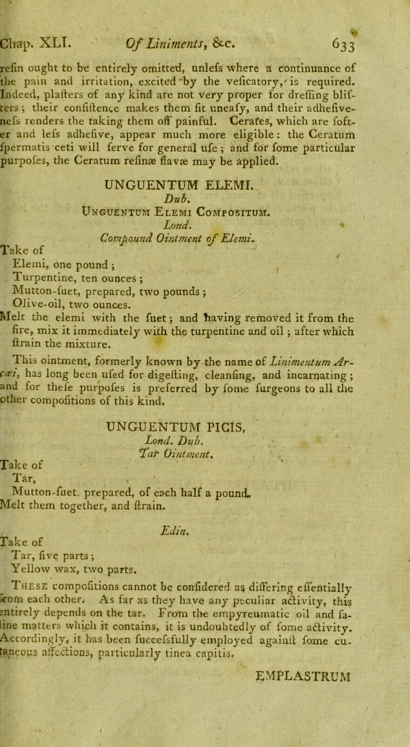 refm ought to be entirely omitted, unlefs where a continuance of the pain and irritation, excited *by the velicatory,'is required. Indeed, plarters of any kind are not very proper for dreffing blif- tcrs ■, their confiftente makes them lit uneafy, and their adhelive- nefs renders the taking them off painful. Cerates, which are foft- er and lefs adhelive, appear much more eligible: the Ceratum fpermatls ceti will ferve for general ufe ; and for fome particular purpofes, the Ceratum refmae Havas may be applied. UNGUENTUM ELEMI. Dub. Unguentum Elemi Compositum. Lond. ' Compoufid Ointment of Elemi. Take of ^ Elemi, one pound ; , Turpentine, ten ounces ; Mutton-fuet, prepared, two pounds \ Olive-oil, two ounces. Melt the elemi with the fuet; and having removed it from the fire, mix it immediately with the turpentine and oil; after which llrain the mixture. This ointment, formerly known by the name of Lhiime7itum Ar~ C(Ti, has long been ufed for digefting, cleanling, and incarnating ; and for thefe purpofes is preferred by fome furgeons to all the other compofitions of this kind. UNGUENTUM PIGIS, Lond. Dub. Thr Ointme?it. Take of Tar, Mutton-fuet. prepared, of each half a pouncl. Melt them together, and ftrain. Edin, Take of Tar, five parts; Yellow wax, two parts. These compofitions cannot be confidered as( differing eflentially ^’om each other. As far as they have any peculiar activity, this sntirely depends on the tar. From the empyi-eumatic oil and fa- line matters which it contains, it is undoubtedly of fome adlivity. Accordingly, it has been fucccfsfully employed agaiiill; fome cu- taneous affedions, particularly tinea capitis. EMPLASTPvUM