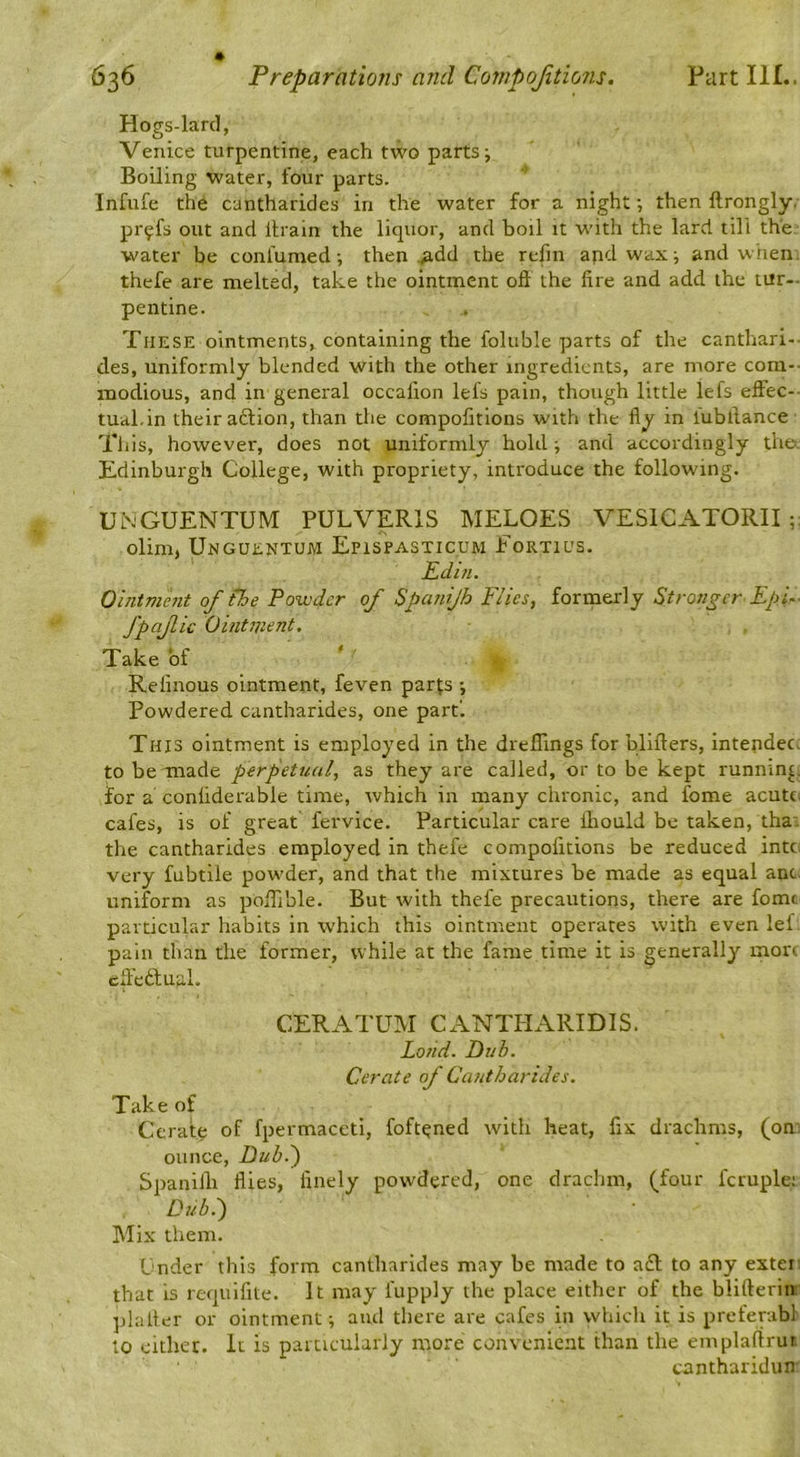 Hogs-lard, Venice turpentine, each two parts ^ Boiling water, four parts. Infufe the cantharides in the water for a night then ftrongly, pr^fs out and itrain the liquor, and boil it w'ith the lard till the. water be confumed •, then .^dd the refin and wax; and when thefe are melted, take the ointment oft the lire and add the tur-- pentine. These ointments, containing the foluble parts of the canthari-- des, uniformly blended with the other ingredients, are more com-- modious, and in general occalion lels pain, though little lefs eftec-- tual.in their action, than the compofitions with the fly in lubftance This, however, does not uniformly hold ^ and accordingly thet. Edinburgh College, with propriety, introduce the following. UNGUENTUM PULVERIS MELOES VESICATORII olim, Unguentum Epispasticum Fortius. Edin. Ointment of the Powder of Spanijh Flics, formerly Stronger Epi- fpajiic Ointment. Take of Refinous ointment, feven par|;s -, Powdered cantharides, one part'. This ointment is employed in the dreflings for blifters, intendec. to be made perpetual, as they are called, or to be kept running for a conliderable time, which in many chronic, and fome acutci cafes, is of great fervice. Particular care ihould be taken, tha: the cantharides employed in thefe compofitions be reduced intc. very fubtile powder, and that the mixtures be made as equal ant. uniform as pofiible. But with thefe precautions, there are fomc particular habits in which this ointment operates with even lef. pain than the former, while at the fame time it is generally mou eft'eftufil. CERATUM Cx^^NTHARIDIS. Lo?id. Dub. Cerate of Cantharides. Take of Cerate of fpermaccti, foftened with heat, fix drachms, (on. ounce, Dub.') Spanilh flies, finely powdered, one drachm, (four fcruple; Dub.) Mix them. Under this form cantharides may be made to aft to any extei that is requifite. It may fupply the place either of the blifterire ]d:iiter or ointment; and there are cafes in which it is preferabl to cither. It is particularly more convenient than the emplaftrut cantharidun