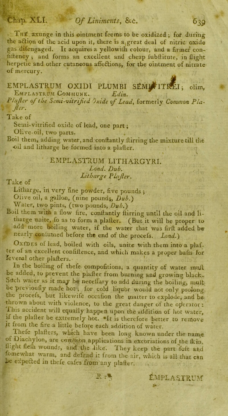 The axunge in this ointment feems to be oxidized ; for during the aft ion of the acid upon it, there is a^ great deal of nitric oxide gas dilengaged. It acquires a yellowilli colour, and a firmer con- liltency ; and forms an excellent and cheap fubttitute, in flight herpetic and other cutaneous affeftions, for the ointment of nitrate' of mercury. EMPLASTRUM OXIDI PLUMBI SEMj^ITI^ I; olim, Emplastrusi GoM'Hune. Edin. Plujier of the Scmi-vitrifed Oxide of Lead, formerly Common Pla- fer. Take of Semi-vitrified oxide of lead, one part; Olive-oil, two parts. Boil them, adding water, and conftantly {lining the mixture till the oil and litharge be formed into a plafter. I EMPLASTRUM LITPIARGYRI. Land. Dub. Litharge P Lifer. Take of Litharge, in very fine powder, five pounds ; Oi ive oil, a gallon, (nine pounds, Duh.') Water, two pints, (two pounds. Dub.') Boil them with a flow fire, conftantly Itirring until the oil and li- tharge unite, fo as to form a plafter. (But it will be proper to add more boiling water, if the water that was firft added be nearly conlutned before the end of the procefs. Land.) OxilDRS of lead, boiled with oils, unite with them into a plaf- ter of an excellent confiitence, and which makes a proper bafis for fever-al other plafters. ’ In the boiling of thefe compofitions, a quantity of water inuJl be added, to prevent the plafter from burning and growing black. Sitch water as it may be neceifary to add during the boiling, mult be previoufly made hot; for cold liquor would not only prolong, the piocefs, but like wife occafion the matter to explode, and be thrown about with violence, to the great danger of the op'erator; Phis accident will equally happen upon the addition of hot water, if the plafter be extremely hot. *It is therefore better to remove it fiom the fire a little betore each addition of water, ’Ihefe plaftcrs, which have been long known under the nam^e of Diachylon, are common applications in excoriations of the {kin, il.ght flefti wounds, and the -like. Xhey keep the part foft aqd fomewhat warm, and defend it from the air, which is all that can he expefted in thefe cafes from any plafter. tMpL Antrum p