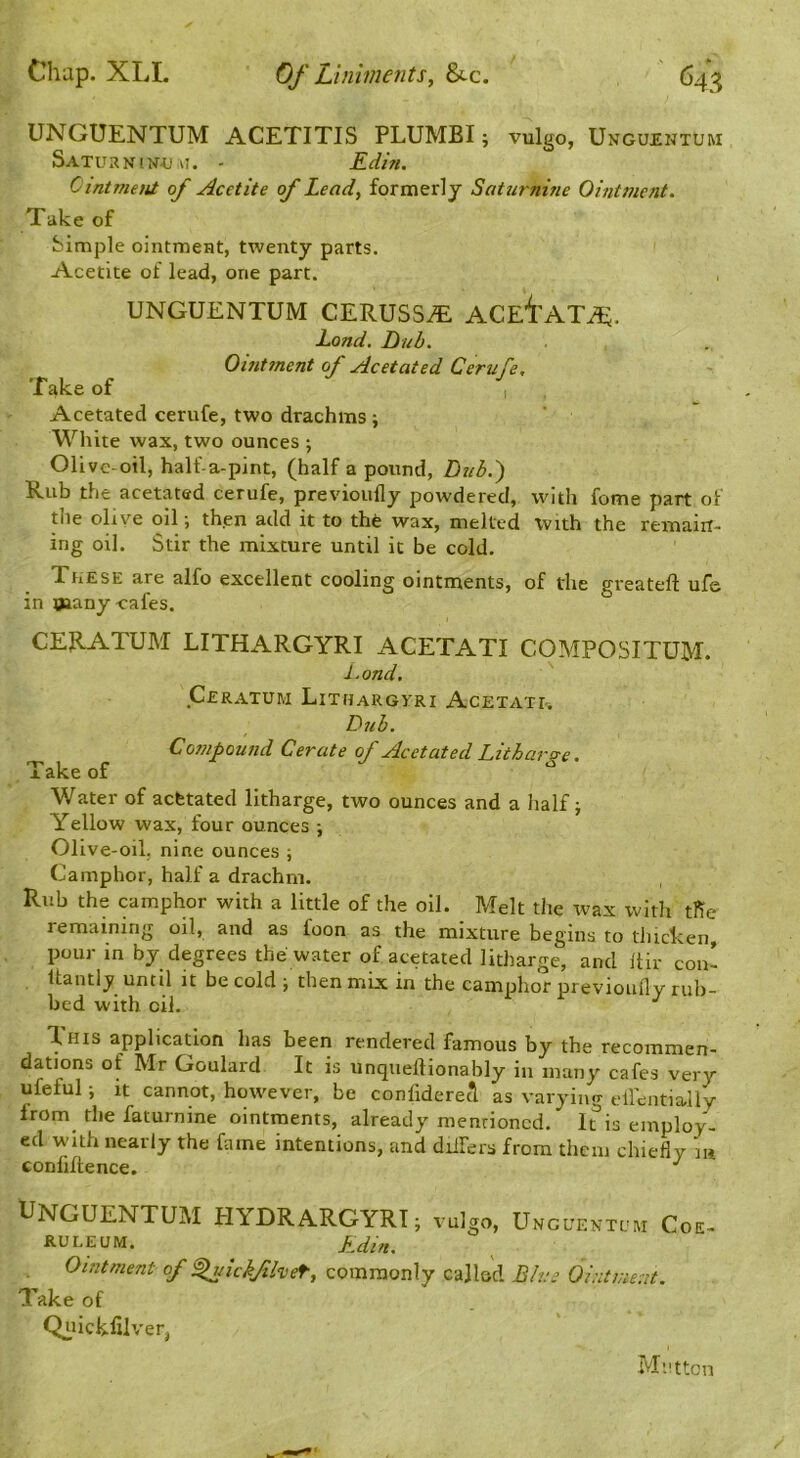 UNGUENTUM ACETITIS PLUMBI; vulgo, Ungu£nturi Saturnin-u VI. - Edhi. Cintment of Acetite of Lead, formerly Saturnine Ointment. Take of Simple ointmeHt, twenty parts. Acetite of lead, one part. UNGUENTUM CERUSS^ ACE’i'ATiE. Lond. Bub. Ointment of Acetated Cerufe, Take of I Acetated cerufe, two drachms ; White wax, two ounces ; 01 ive-oil, half-a-pint, (half a pound, Bub.') Rub the acetated cerufe, previoufly powdered, with fome part of the olive oil ■, th.en add it to thfe wax, melted with the remaiit- ing oil. Stir the mixture until it be cold. These are alfo excellent cooling ointments, of the greateft ufe in many cafes. CERATUM LITHARGYRI ACETATI COMPOSITUM. l.ond. ' Ceratum Lithargyri Acetati-. Dub. Compound Cerate of Acetated Litharge. Take of Water of acfetated litharge, two ounces and a half; Yellow wax, four ounces ; Olive-oil, nine ounces ; Camphor, half a drachm. Rub the camphor with a little of the oil. Melt the wax with tfie remaining oil, and as foon as the mixture begins to tluclcen, pour in by degrees the water of acetated litharge, and Itir con- llanti^ until it be cold ; then mix in the camphor previoufly rub- bed with oil. ^ T.HIS application has been rendered famous by the recommen- dations of Mr Goulard It is unquellionably in many cafes very ufeful; it cannot, however, be conliderecl as varying ellentially from the faturnine ointments, already menrioncd. It is employ- ed with nearly the fame intentions, and diifers from them chiefly la confluence. UNGUENTUM PIYDRARGYRT; vulgo, Uncuentum Coe- RULEUM. Edin, Ointment of ^ichfheT, commonly called B/ne Ointment. Take of Qiiickfilver, Mutton