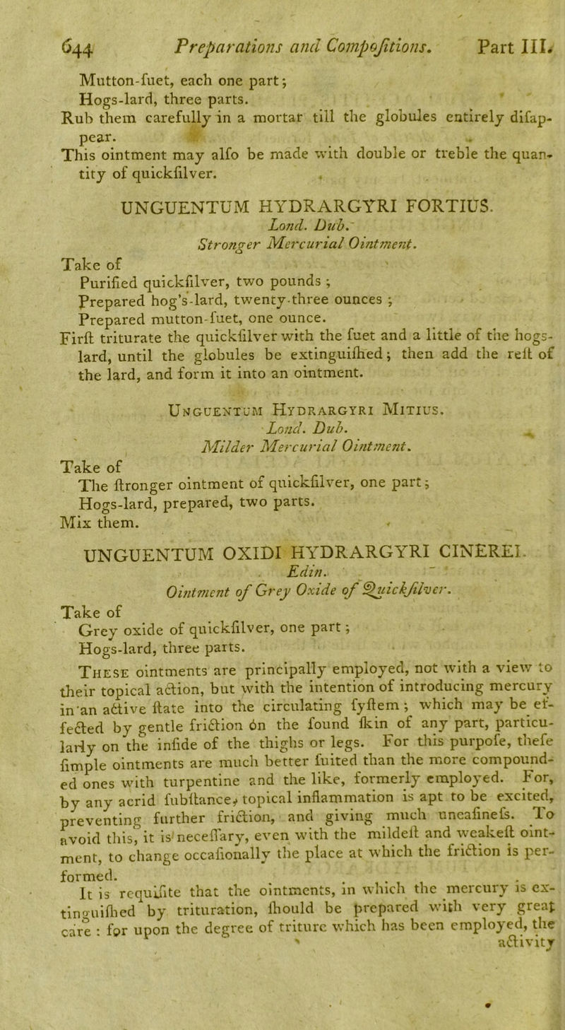 Mutton-fuet, each one part; Hogs-lard, three parts. Rub them carefully in a mortar till the globules entirely dlfap- pear. This ointment may alfo be made with double or treble the quan- tity of quickfilver. UNGUENTUM HYDRARGYRI FORTIUS. Lond. Dub. Stronger Mercurial Ointment. Take of Purified quickfilver, two pounds ; Prepared hog’s-lard, twenty-three ounces ; Prepared mutton-fuet, one ounce. Firft triturate the quickfilver with the fuet and a little of the hogs- lard, until the globules be extinguilhed; then add the relt of the lard, and form it into an ointment. UnguextoM Hydrargyri Minus. Loud. Dub. Milder Mercurial Ointment. Take of The ftronger ointment of quickfilver, one part; Hogs-lard, prepared, two parts. Mix them. UNGUENTUM OXIDI HY^DRARGYRI CINEREI. Edin. Ointment of Grey Oxide of ^lickflvcr. Take of Grey oxide of quickfilver, one part; Hogs-lard, three parts. These ointments are principally employed, not with a view to their topical action, but with the intention of introducing mercury in'an adtive ftate into the circulating fyftem ; which may be ef- fedled by gentle fridtion 6n the found Ikin of any part, particu- larly on the infide of the thighs or legs. For this purpofe, thefe fimple ointments are much better fuited than the more compound- ed ones wdth turpentine and the like, formerly employed. For, by any acrid fubllancey topical inflammation is apt to be excited, preventing further friction, and giving much uneafinels. I® avoid this', it isAecefl'ary, even with the mildell and weakeft oint- ment, to change occafionally the place at which the fridtion is per- formed. . , . , , It is rcqulfite that the ointments, in which the mercury is cx- tlnouiflied by trituration, Ihould be prepared with very great care : for upon the degree of triturc which has been employed, the adlivitT