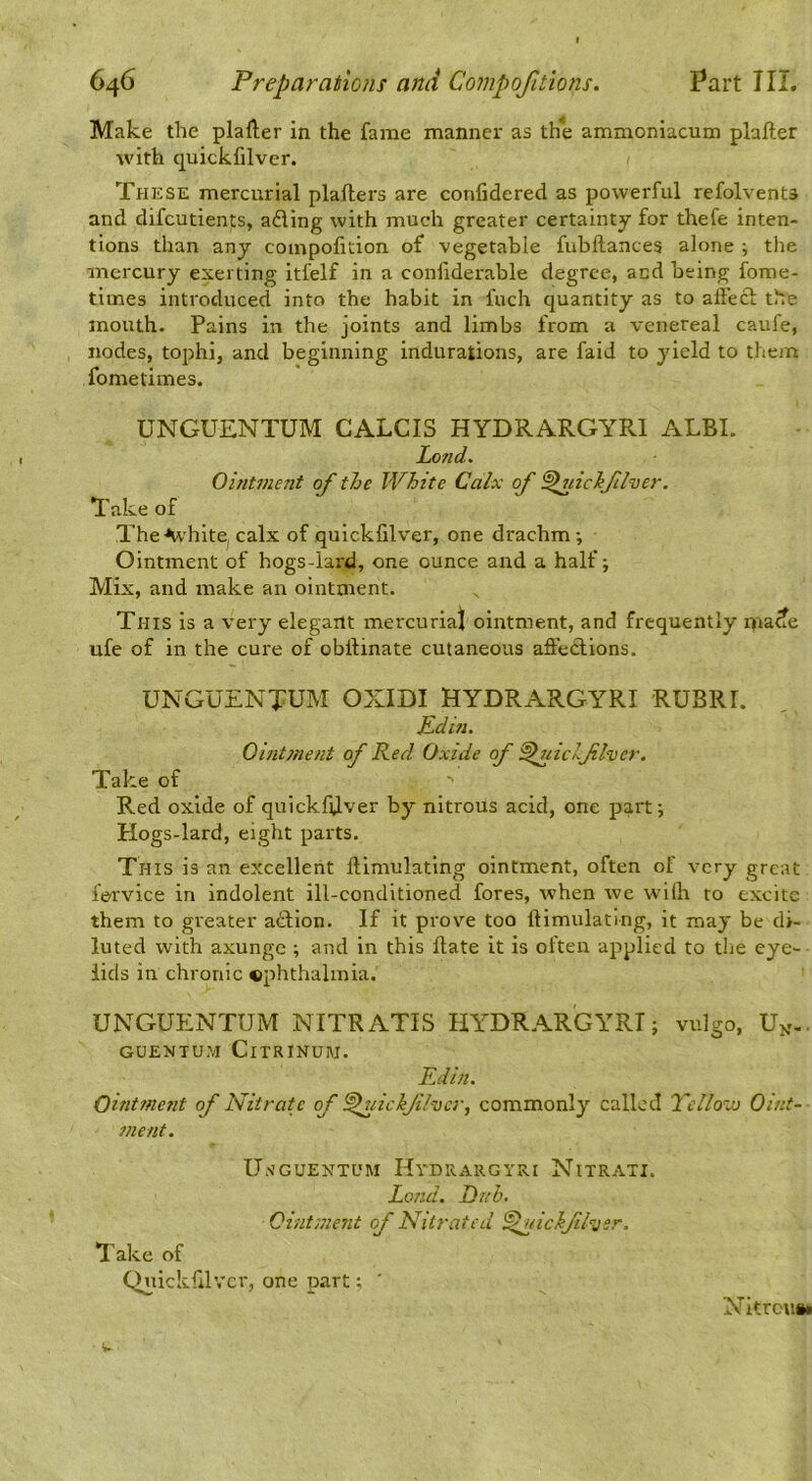 Make the plafter in the fame manner as the ammoniacum plafter with cpickfilver. These mercurial plaflers are confidered as powerful refolvents and difcutients, ading with much greater certainty for thefe inten- tions than any coinpofition of vegetable fubftances alone ; the mercury exerting itfelf in a conliderable degree, and being fome- tiines introduced into the habit in fuch quantity as to affed the mouth- Pains in the joints and limbs from a venereal caufe, nodes, tophi, and beginning indurations, are faid to yield to them fometimes. UNGUENTUM CALCIS HYDRARGYRI ALBI. Lend. Ointmeiit of the White Calx of ^uiciflver. Take of The ■‘white, calx of quickfilver, one drachm; Ointment of hogs-lard, one ounce and a half; Mix, and make an ointment. This is a very elegant mercuriaj ointment, and frequently ma^e ufe of in the cure of obllinate cutaneous aftedions. UNGUENTUM OXIDI HYDRARGYRI RUBRI. pdin. Ointment of Red Oxide of ^uiclflver. Take of Red oxide of quickfUver by nitrous acid, one part; Hogs-lard, eight parts. This is an excellent ftimulatlng ointment, often of very great fervice in indolent ill-conditioned fores, when we wilh to excite them to greater adion. If it prove too ftimulating, it may be di- luted with axunge ; and in this Hate it is often applied to the eye- lids in chronic ©phthalmia. UNGUENTUM NITRATIS HYDR.^RGYRT; vulgo, U^-. GUENTUM CiTRINUiU. Edin. Ointment of Nitrate of ^uickjilvcr, commonly called Vellovj Oint~ ?nent. U.n’GUENtum Hvdrargyri Nitrati. Lond. Dnh. Ointment of Nitrated ^nichfiEjer. Take of Quickfilver, one part; ' Nitroun*