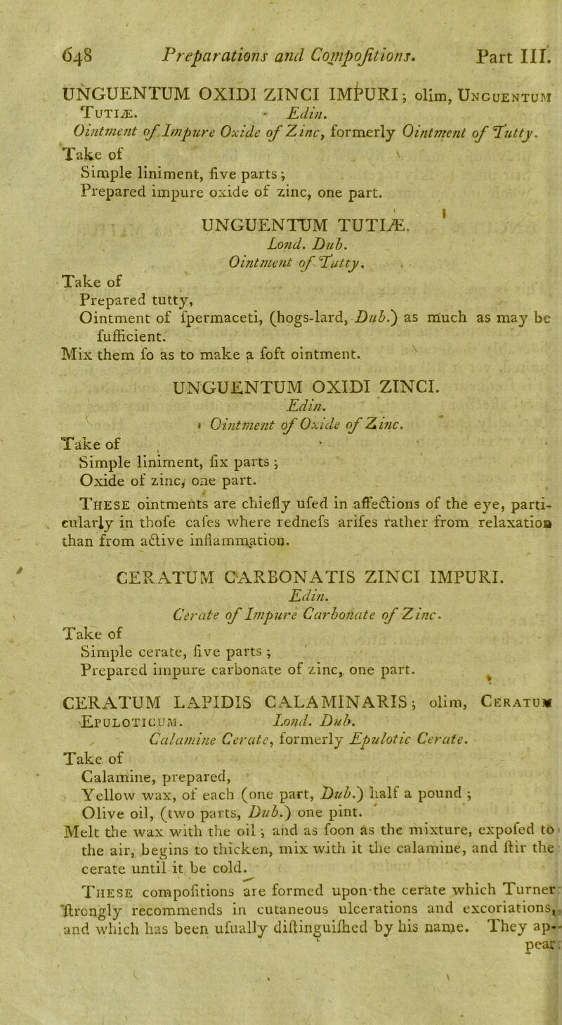 UNGUENTUM OXIDI ZINCI ollm, Ungqentum TuTliE. - Edin. Oi/it?nent of Impure Oxide of Zinc, formerly Ointment of fatty. Take of Simple liniment, five parts; Prepared impure oxide of zinc, one part. UNGUENTUM TUTI^. ' Lojid. Dub. Ointment of fatty. Take of Prepared tutty, Ointment of fpermaceti, (hogs-lard, Dub.') as much as may be fufficient. Mix them fo as to make a foft ointment. UNGUENTUM OXIDI ZINCI. Edin. • Ointment of Oxide of Zinc. Take of , • Simple liniment, fix parts j Oxide of zinc,' one part. These ointments are chiefly ufed in .afte^Iions of the eye, parti- cularly in thofe cafes where rednefs arifes rather from relaxatioa than from adlive inflammation. CEPvATUM CARBONATIS ZINCI IMPURE Edin. Cerate of Impure Carbonate of Zinc. Take of Simple cerate, five parts ; Prepared impure carbonate of zinc,, one part. ^ CERATUM LAPIDIS CALAMINARIS; olim, Ceratum Epuloticum. Loud. Dub. Calamine Cerate, formerly Epulotic Cerate. Take of Calamine, prepared. Yellow wax, of each (one part. Dub.') half a pound ; Olive oil, (two parts. Dub.) one pint. Melt the wax with the oil ■, and as foon as the mixture, expofed to the air, begins to thicken, mix with it the calamine, and ftir the cerate until it be cold. These compofitions are formed upon the cerate which Turner ■fircngly recommends in cutaneous ulcerations and excoriations, and which has been ufually diftinguiihcd by his name. They ap- ' pear