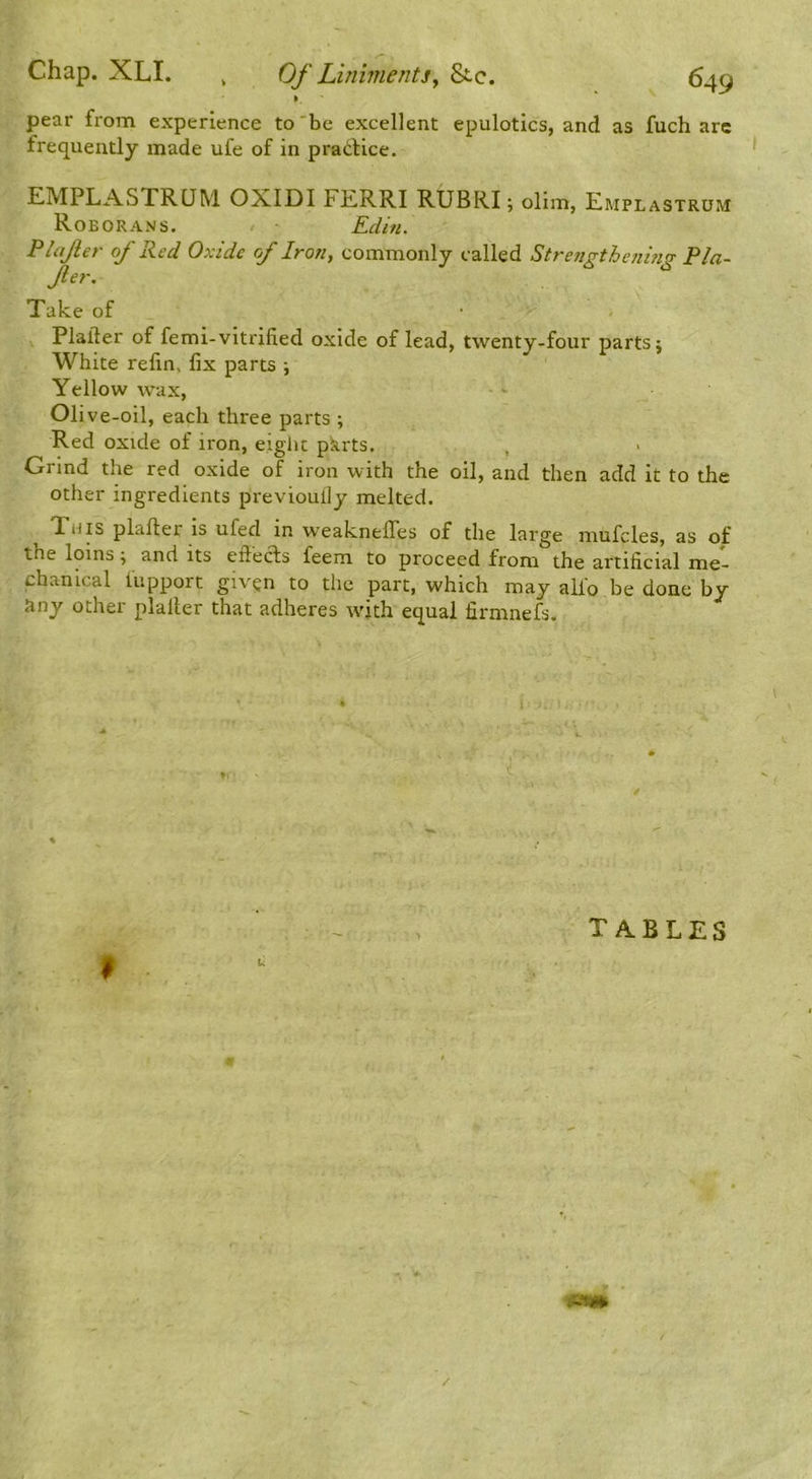 pear from experience to'be excellent epulotics, and as fuch arc frequently made ufe of in pradlice. EMPLASTRQM OXIDI FERRI RUBRI; olim, Emplastrum Roborans. Edin. Plajler of Red Oxide of Iron, commonly called Strengtheiiing Pla- Jler. Take of Plafter of femi-vitrified oxide of lead, twenty-four parts j White relin, fix parts ; Yellow wax, Olive-oil, each three parts ; Red oxide of iron, eight pkrts. , Grind the red oxide of iron with the oil, and then add it to the other ingredients previoully melted. This plafier is ufed in weaknefles of the large mufcles, as of the loins; and its eflecfs feem to proceed from the artificial me- chanical iiipport given to the part, which may alio be done by 5iny other plaller that adheres with equal firmnefs. t tables /