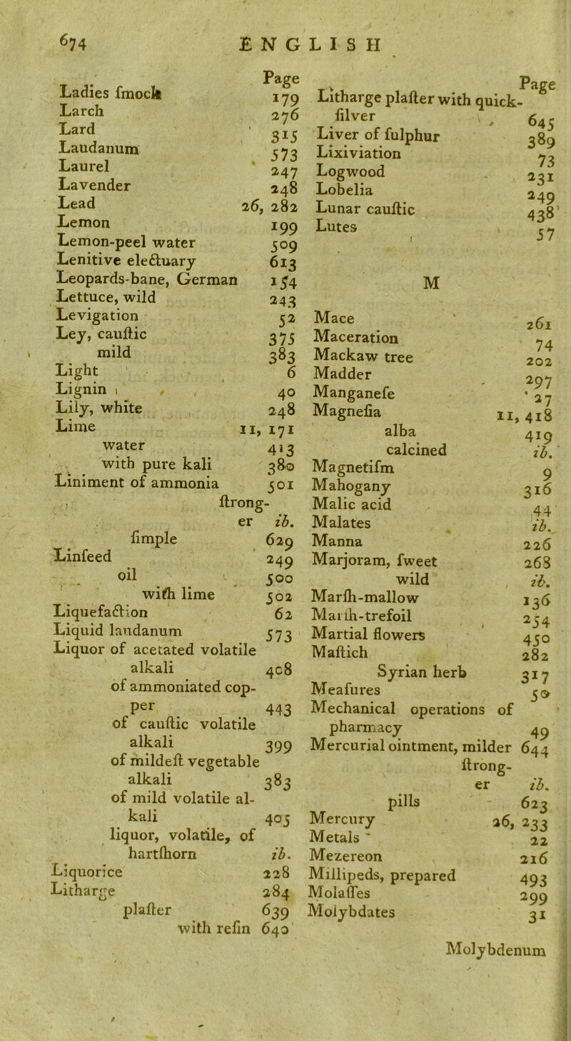 Ladies fmoch Larch Lard Laudanum Laurel Lavender Lead Lemon Lemon-peel water Lenitive eledluary Leopards-bane, German Lettuce, wild Levigation Ley, cauftic mild Light Lignin i Lily, white Lime water with pure kali Liniment of ammonia Page 179 276 315 573 247 248 26, 282 199 509 613 *54 243 52 375 383 6 40 248 II, 171 4‘3 380 501 Litharge plafter with quick- lilver Liver of fulphur Lixiviation Logwood Lobelia Lunar cauftic Lutes Page 645 389 73 231 249 438 57 ftrong- Linfeed ftmple er oil ih. 629 249 500 502 62 573 wifli lime Liquefadlion Liquid laudanum Liquor of acetated volatile alkali of ammoniated cop- per of cauftic volatile alkali of mildeft vegetable alkali 383 of mild volatile al- kali liquor, volatile, of hartlhorn Liquorice 408 443 399 405 Litharge ih. 228 284 plafter 639 with refm 640 M Mace Maceration Mackaw tree Madder Manganefe Magnefia 11 alba calcined Magnetifm Mahogany Malic acid Malates Manna Marjoram, fweet wild Marfti-mallow Mai ih-trefoil Martial flowers Maftich Syrian herb Meafiu'es Mechanical operations of pharmacy Mercurial ointment, milder ftrong- er pills Mercury Metals ' Mezereon Millipeds, prepared MolalTes Moiybdates 261 74 202 297 • 27 > 418 419 ih. 9 316 44 ib. 226 268 lb. 136 254 450 282 317 5» 644 ih. 623 233 22 216 493 299 31 Molybdenum