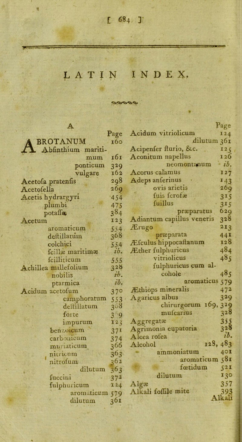 LATIN INDEX. A Page BROTANUM 160 Abfinthium mariti- mum 161 ponticum 329 vulgare 162 Acetofa pratenfis 298 Acetofella 2.69 Acetis hydrargyri 454 plumbi 475 potaff* 384 Acetum 123 aromaticum 554 deftillatum 368 colchici 554 fcilli maritimae ih. fcilliticuni 555 Achillea millefolium 32b nobilis ih. ptarmica ih. Acidum acetofum 370 camphoratum 553 deltillatum 3.^8 foite 3 9 impurum 123 benzoicum 371 carbouicum 374 muriaticum 366 ^ nitricum 363 nitiofum ^62 , dilutum 363 fucciui 372 fulphuiicum 124 aromaticum 579 dilutum 361 Acidum vitriolicum Page 124 dilutum 361 Acipenfer llurio, See. Aconitum napellus neomontsinum Acorus calamus Adeps anferinus ovis arietis fuis ferofae fuillus prseparatus 1^5 126 ib. 127 M3 269 315 315 629 Adiantum capillus veneris 328 iErugo 213 praeparata 441 A!.fculus hippocaftanum 128 a^ither fulphuricus 484 vitriolicus 483 fulphuricus cum al- cohole 4^5 aromaticus 379 jEthiops mineralis 472 Agaricus albus 3^9 chirurgorum 169,329 mufearius 3^^ Aggregatae ^ 355 Agriinonia eupatoria 328 Alcea rofea Alcohol 123, 483 •• ammoniatum 401 aromaticum 381 • foetidum S'li dilutum 130 AlgJB 357 Alkali foflUe mite 393 I Alkali