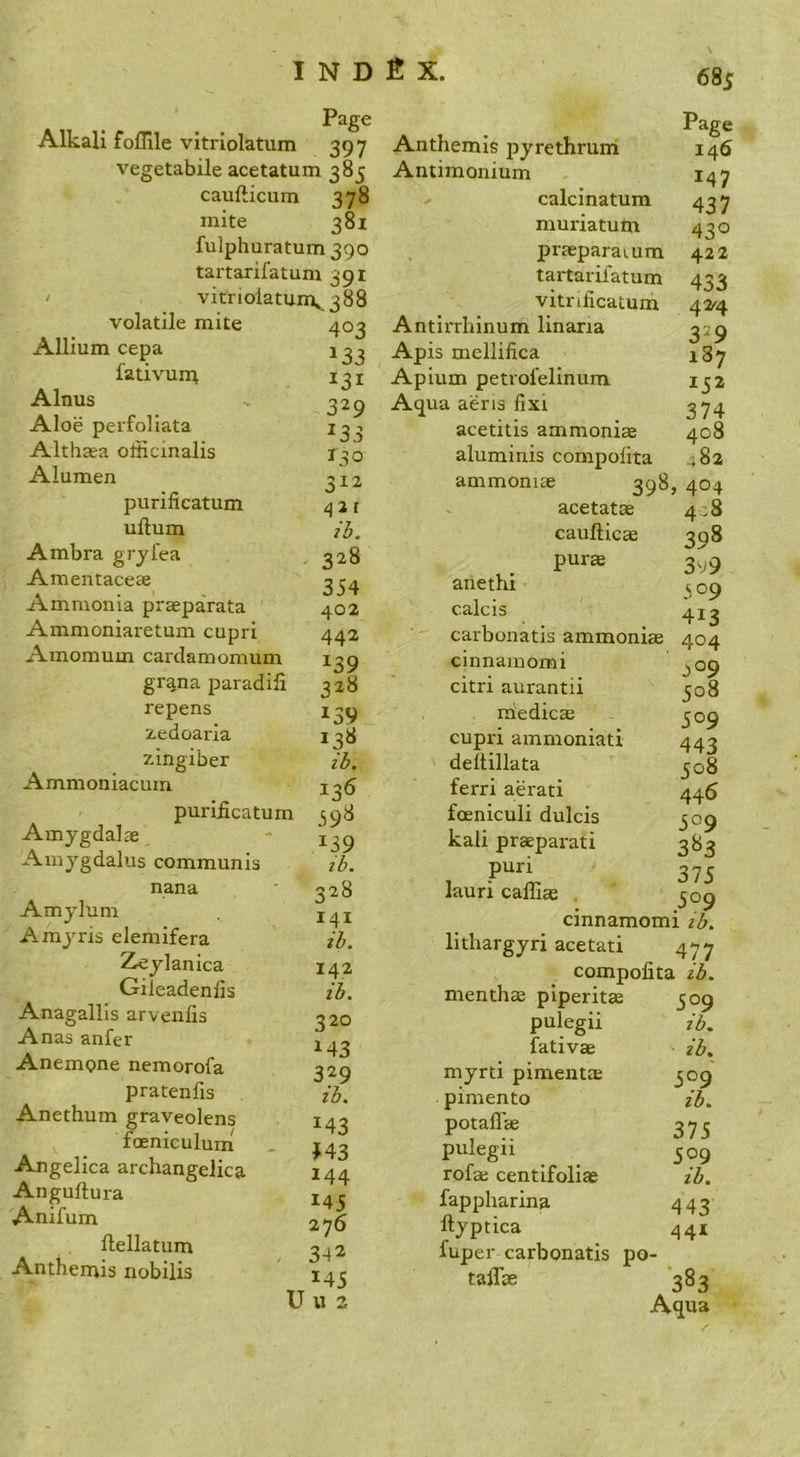 Page Alkali foffile vitrlolatum 397 vegetabile acetatum 385 caufticum 378 mite 381 fulphuratum 390 tartarifatum 391 ' vitnolatunv 388 volatile mite 403 Allium cepa fativunt i^i Alnus . 329 Aloe perfoliata 133 Althaea officinalis r^o Alumen 312 purificatum ^ a r uftum Ambra grjfea , 328 Amentaceae 33^ Ammonia praeparata 402 Ammoniaretum cupri 442 Amomum cardamomum 139 grana paradili 328 repens 139 zedoaria 138 zingiber ih. Ammoniacum 135 puriiicatum 398 Amygdalae . '139 Amygdaliis communis ib. nana • ^528 Amylum Amyris elemifera Zeylanica 142 Gileadenfis ih. Anagallis arvenfis 320 Anas anfer 1^3 Anempne nemorofa 329 pratenfis ih. Anethuin graveolens 143 foeniculum , J43 Angelica archangelica 144 Anguftura 143 Anifum 276 llellatum 342 Anthentis nobilis 143 U u 2 r 0 I4I ih. 685 Page Anthemis pyrethrum 146 Antimonium 147 calcinatum 437 muriatum 430 praeparaium 422 tartarifatum 433 vitnficatuni 42^4 Antirrhinum linaria 329 Apis mellifica 187 Apium petrofelinum 132 Aqua aeris fixi 374 acetitis ammoniae 408 aluminis compofita 482 ammoniac 398, 404 acetatae 448 caufticae 398 purae 3^9 anethi 309 calcis 413 carbonatis ammoniae 404 cinnamomi ^09 citri aurantii 308 iriedics 309 cupri ammoniati 443 deltillata 308 ferri aerati 446 foeniculi dulcis 309 kali praeparati 383 , 375 lauri caliias 5^9 cinnamomi ib. lithargyri acetati 477 compofita ib. menthae piperitae 509 pulegii ib. fativae ib. myrti pimentae 309 pimento ib. potafl'ae 373 pulegii 309 rofaj centifoliae ib. fappharina 443 ftyptica 441 fuper carbonatis po- taflae 383 Aqua