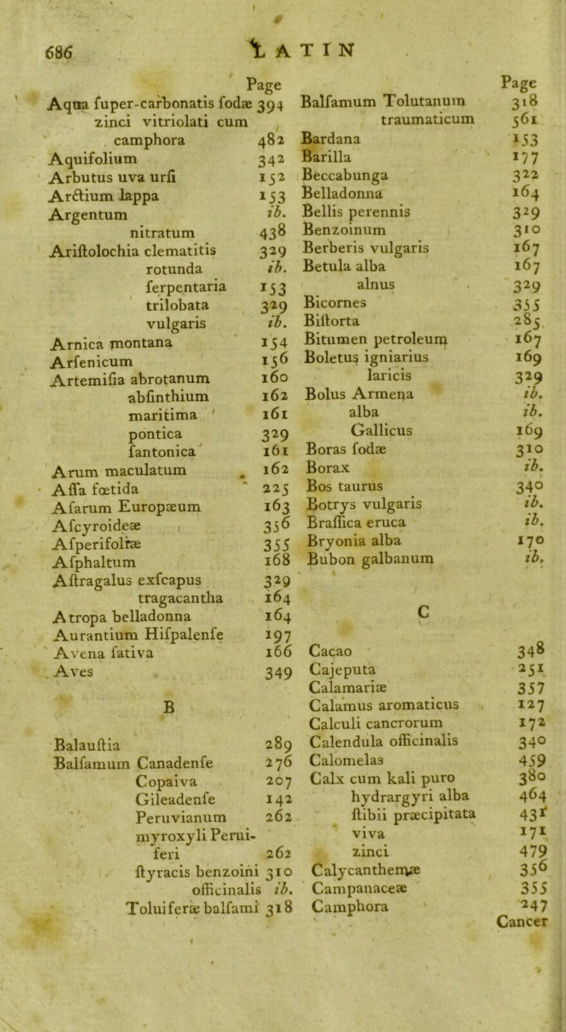 ^ A T I N Page Page Aqna fuper-cafbonatis fodae 394 Balfamum Tolutanum 3>8 zinci vitriolati cum traumaticum 561 camphora 482 Bardana 153 Aquifolium 342 Barilla 177 Arbutus uva urfi 152 Beccabunga 322 Arftium lappa 153 Belladonna 164 Argentum ih. Beilis perennis 329 nitratum 438 Benzoinum 310 Ariftolochia clematitis 329 Berberis vulgaris 167 rotunda ih. Betula alba 167 ferpentaria 153 alnus 329 trilobata 329 Bicornes 355 vulgaris ih. Billorta 285, Arnica montana 154 Bitumen petroleun^ 167 Arfenicum 156 Boletus igniarius 169 Artemifia abrotanum 160 laricis 329 abfmthium 162 Bolus Armena ih. maritima ' 161 alba ih. pontica 329 Gallicus 169 fantonica 161 Boras fodae 310 Arum maculatum 162 Borax m ih. Affa foetida ' 225 Bos taurus 340 Afarum Europaeum 163 Botrys vulgaris ih. Afcyroideae 1 356 Braffica eruca ih. Afperifolrae 355 Bryonia alba 170 Afphaltum 168 Bubon galbanum th. Aftragalus exfcapus 329 ' tragacantha 164 Atropa belladonna 164 c Aurantium Hifpalenfe 197 Avena fativa 166 Cacao 348 , Aves 349 Cajeputa 251 Calamariae 357 B Calamus aromaticus 127 Calculi cancrorum 172 Balauftla 289 Calendula officinalis 340 Balfamum Canadenfe 2 76 Calomelas 459 Copaiva 207 Calx cum kali puro 380 Gileadenfe 142 hydrargyri alba 464 Peruvianum 262 ftibii prcEcipitata 43J^ myroxyli Perui- feri 262 ftyracis benzoihi 310 officinalis ih. Toluifer«e balfami 318 viva zinci Calycanthenve Campanacese C amphora 171 479 33^ 355 247 Cancer