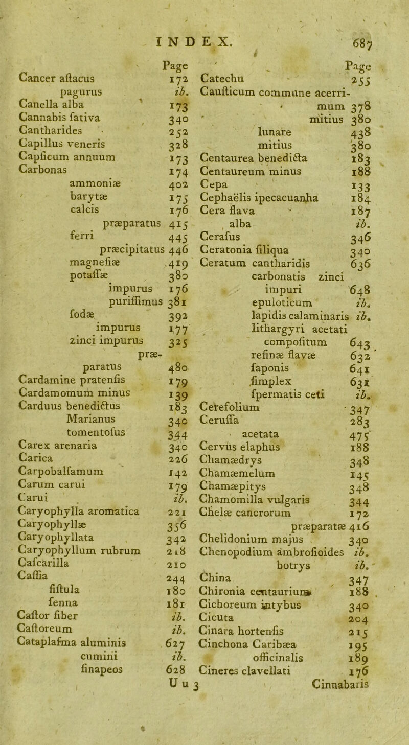 68 j Page Cancer aftacus 172, pagurus id. Canella alba ' 173 Cannabis fativa 340 Cantharides 2 C2 Capillus veneris 328 Capficum annuum 173 Carbonas 174 ammoniae 402 ' barytae 175 calcis 176 praeparatus 415 ferri 445 praecipitatus 446 magnefiae ,419 potaffae 380 impurus 176 puriffimus 381 fodae 392 impurus 477 zinci impurus prae- 325 paratus 480 Cardamine pratenlis 179 Cardamomum minus 239 Carduus benediftus 183 Marianus 340 tomentofus 344 Carex arenaria 340 Carica 226 Carpobalfamum J42 Carum carui 179 id. Carui Caryophylla aromatica 221 Caryophyllae 356 Caryophyllata 342 Caryophyllum rubrum 218 Cafcarilla 210 Caffia 244 fiftula 180 fenna 181 Caftor fiber id. Caftoreum id. Cataplafma aluminis 627 cumini id. finapeos 628 Uu Catechu - Caufticum commune acerri- • mum 378 ' mitius 380 lunare 438 mitius 380 Centaurea benedidla 183 Centaureum minus 188 Cepa 133 Cephaelis ipecacuanha 184 Cera Hava  187 alba Cerafus 346 Ceratonia filiqua 340 Ceratum cantharidls 636 carbonatis zinci impuri 648 epuloticum zd. lapidis calaminarls id, lithargyri acetati compofitum 643 refinae flavae 6^z faponis 641 .fimplex 631 fpermatis ceti id. Cerefolium '347 Cerufla 283 acetata 475' Cervus elaphus 188 Chamaedrys 348 Chamaemelum 145 Chamaepitys 348 Chamomilla vuJgaris 344 Chelae cancrorum 17a praeparatae 416 Chelidonium majus 340 Chenopodium ambrofioides id. botrys id.' China 347 Chironia centauriun# 188 . Cichoreum kitybus 340 Cicuta 204 Cinara hortenfis 215 Cinchona Caribaea 195 officinalis 189 Cineres clavellati 176 Cinnabaris t